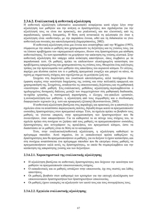 67
2.3.6.2. Εναλλακτική ή αυθεντική αξιολόγηση
Η αυθεντική αξιολόγηση (alternative assessment) αναφέρεται κατά κύριο λόγο στην
αξιολόγηση των μαθητών και την ανάγκη οι δραστηριότητες που σχεδιάζονται για την
αξιολόγησή τους να είναι πιο πρακτικές, πιο ρεαλιστικές και πιο ελκυστικές από τις
παραδοσιακές γραπτές δοκιμασίες. Η θέση αυτή αντανακλά τη φιλοσοφία ότι όταν η
αξιολόγηση είναι «αυθεντική», με την παραπάνω έννοια, ωθεί και τη διδασκαλία να γίνει
αυθεντική και συνεπώς πιο αποτελεσματική (Δημητρόπουλος, 2002).
Η αυθεντική αξιολόγηση είναι μια έννοια που αναπτύχθηκε από την Wiggins (1993),
σύμφωνα με την οποία οι μαθητές που χρησιμοποιούν τις δεξιότητες και τις γνώσεις τους, για
να λύσουν προβλήματα του «πραγματικού κόσμου», δίνουν στη δραστηριότητα μια αίσθηση
αυθεντικότητας. Τα τεστ προσπαθούν να μετρήσουν την απόκτηση της γνώσης ολιστικά. Στην
αυθεντική αξιολόγηση δεν υπάρχει απλά ανάκληση απαντήσεων, όπως συμβαίνει με τα
παραδοσιακά τεστ. Οι μαθητές πρέπει να επιδεικνύουν ολοκληρωμένη κατανόηση του
προβλήματος εφαρμόζοντας και χρησιμοποιώντας τις γνώσεις τους. Θεωρείται ένας καλύτερος
τρόπος για την προετοιμασία των μαθητών στις απαιτήσεις του αυριανού κόσμου. Εν ολίγοις,
παρέχει μια πλούσια εικόνα του τι ο μαθητής πραγματικά γνωρίζει και μπορεί να κάνει, σε
σχέση με σημαντικούς στόχους που σχετίζονται με τη μετέπειτα ζωή του.
Στοχεύει στη διερεύνηση του γνωστικού αποτελέσματος, αλλά ταυτόχρονα δίνει
έμφαση κυρίως στην ικανότητα διαχείρισης της γνώσης και στην πολλαπλή εφαρμογή και
χρησιμοποίησή της. Συγχρόνως, αναδεικνύει τις επικοινωνιακές δεξιότητες και τη μαθησιακή
«ταυτότητα» κάθε μαθητή. Στις εναλλακτικές μεθόδους αξιολόγησης περιλαμβάνονται ο
ηµιδοµηµένος δυναμικός διάλογος μεταξύ των συµµετεχόντων στη µαθησιακή διαδικασία,
τα σχέδια εργασίας, η συστηματική παρατήρηση, ο έλεγχος του φακέλου εργασιών,
η αυτοαξιολόγηση των µαθητών, η αξιολόγηση από τους συµµαθητές και ο συνδυασμός
διαφορετικών τεχνικών (π.χ. τεστ και προφορική εξέταση) (Κωνσταντίνου, 2002).
Η αυθεντική αξιολόγηση βασίζεται στις παραδοχές και πρακτικές ότι η αποστολή του
σχολείου είναι να αναπτύσσει παραγωγικούς πολίτες, δηλαδή άτομα ικανά να πραγματοποιούν
ουσιώδεις δραστηριότητες στον πραγματικό κόσμο. Έτσι, τα σχολεία πρέπει να βοηθούν τους
μαθητές να γίνονται επαρκείς στην πραγματοποίηση των δραστηριοτήτων που θα
συναντήσουν, όταν αποφοιτήσουν. Για να καθοριστεί το αν πέτυχε τους στόχους του, το
σχολείο πρέπει στη συνέχεια να ζητήσει από τους μαθητές να πραγματοποιήσουν ουσιώδεις
δραστηριότητες που αντιγράφουν τις προκλήσεις του πραγματικού κόσμου, ώστε να
διαπιστώσει αν οι μαθητές είναι σε θέση να το καταφέρουν.
Έτσι, στην εναλλακτική/αυθεντική αξιολόγηση, η αξιολόγηση καθοδηγεί το
πρόγραμμα σπουδών. Αυτό σημαίνει, ότι οι εκπαιδευτικοί πρώτα καθορίζουν τις
δραστηριότητες που θα πραγματοποιήσουν οι μαθητές, για να δείξουν τι έχουν κατακτήσει, και
στη συνέχεια αναπτύσσεται ένα πρόγραμμα σπουδών που θα επιτρέψει στους μαθητές να
πραγματοποιήσουν καλά αυτές τις δραστηριότητες, το οποίο θα συμπεριλαμβάνει και την
κατάκτηση της απαραίτητης γνώσης και των δεξιοτήτων.
2.3.6.2.1. Χαρακτηριστικά της εναλλακτικής αξιολόγησης
 Η αξιολόγηση βασίζεται σε αυθεντικές δραστηριότητες που δείχνουν την ικανότητα των
μαθητών να πραγματοποιούν επικοινωνιακούς στόχους.
 Ο εκπαιδευτικός και οι μαθητές εστιάζουν στην επικοινωνία, όχι στις σωστές και λάθος
απαντήσεις.
 Οι μαθητές βοηθούν στον καθορισμό των κριτηρίων για την επιτυχή ολοκλήρωση των
επικοινωνιακών δραστηριοτήτων/των δραστηριοτήτων επικοινωνίας.
 Οι μαθητές έχουν ευκαιρίες να αξιολογούν τον εαυτό τους και τους συνομηλίκους τους.
2.3.6.2.2. Εργαλεία εναλλακτικής αξιολόγησης
 
