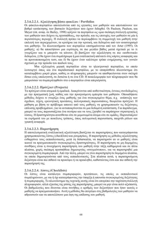 68
2.3.6.2.2.1. Αξιολόγηση βάσει φακέλου / Portfolios
Οι φάκελοι-πορτφόλιο αποτελούνται από τις εργασίες των μαθητών και αποτυπώνουν τον
βαθμό κατάκτησης των βασικών δεξιοτήτων που έχουν διδαχθεί. Οι Paulson, Paulson, και
Meyer (όπ. αναφ. σε Bailey, 1998) ορίζουν τα πορτφόλιο ως «μια σκόπιμη συλλογή εργασίας
των μαθητών που δείχνει τις προσπάθειες, την πρόοδο, και τις επιτυχίες των μαθητών σε μία ή
περισσότερες περιοχές. Η συλλογή πρέπει να περιλαμβάνει τη συμμετοχή του μαθητή στην
επιλογή των περιεχομένων, τα κριτήρια για την κριτική, και δεδομένα από τον αναστοχασμό
του μαθητή». Τα πλεονεκτήματα των πορτφόλιο επισημαίνονται από τον Arter (1995). Οι
μαθητές: α) θα αποκτήσουν μια ευρύτερη, σε πιο μεγάλο βάθος ματιά σχετικά με το τι
γνωρίζουν και τι μπορούν να κάνουν, β) βασίζουν την αξιολόγηση σε πιο «αυθεντικά»
δεδομένα, γ) θα έχουν ένα συμπλήρωμα ή μια εναλλακτική απέναντι στις κάρτες αναφοράς και
τα προτυποποιημένα τεστ, και δ) θα έχουν έναν καλύτερο τρόπο ενημέρωσης των γονιών
σχετικά με την πρόοδο του παιδιού τους.
Μια εξελιγμένη μορφή πορτφόλιο είναι το ηλεκτρονικό πορτφόλιο, το οποίο
λειτουργεί όπως και ένα παραδοσιακό πορτφόλιο, με το επιπρόσθετο πλεονέκτημα ότι
καταλαμβάνει μικρό χώρο, καθώς οι πληροφορίες μπορούν να αποθηκεύονται στον σκληρό
δίσκο ενός υπολογιστή, σε δισκέτα ή σε ένα CD. Η ποικιλομορφία των πληροφοριών που θα
μπορούσαν να συμπεριληφθούν στο e-πορτφόλιο είναι απεριόριστη.
2.3.6.2.2.2. Πρότζεκτ (Projects)
Τα πρότζεκτ είναι ατομικά ή ομαδικά. Διακρίνονται από αυθεντικότητα, έννοιες συνδεδεμένες
με την πραγματική ζωή, καθώς και την προηγούμενη εμπειρία των μαθητών. Οποιαδήποτε
μέθοδος δείχνει τι γνωρίζει ένας μαθητής για ένα συγκεκριμένο θέμα, π.χ. ανάπτυξη των
σχεδίων, τέχνη, ερευνητικές προτάσεις, πολυτροπικές παρουσιάσεις, θεωρείται πρότζεκτ. Η
μάθηση με βάση το πρόβλημα απαιτεί από τους μαθητές να χρησιμοποιούν τις δεξιότητες
επίλυσης προβλημάτων, για να ανταποκρίνονται σε μια δεδομένη κατάσταση. Για παράδειγμα,
μπορεί να τους παρουσιάζεται ένα σενάριο και να τους ζητηθεί να παράσχουν στρατηγικές ή
λύσεις. Η δραστηριότητα ανατίθεται είτε σε μεμονωμένα άτομα είτε σε ομάδες. Παρουσιάζουν
τα ευρήματά του με ποικίλους τρόπους, όπως πολυμεσική παρουσίαση, παιχνίδι ρόλων και
γραπτή αναφορά.
2.3.6.2.2.3. Παρατήρηση
Η αποτελεσματική εναλλακτική αξιολόγηση βασίζεται σε παρατηρήσεις που καταγράφονται
χρησιμοποιώντας λίστες (checklists) και ρουμπρίκες. Η παρατήρηση ως μέθοδος αξιολόγησης
ενθαρρύνει τους εκπαιδευτικούς, μετά τη διδασκαλία, να παρατηρούν αν οι μαθητές είναι
ικανοί να πραγματοποιούν συγκεκριμένες δραστηριότητες. Η παρατήρηση σε μη δομημένες
συνθήκες είναι η συνεχόμενη παρατήρηση του μαθητή στην τάξη καθημερινά και σε άλλα
πλαίσια, χωρίς σκόπιμη προσπάθεια δημιουργίας «στιγμιότυπου», για να παρατηρηθεί μια
συγκεκριμένη συμπεριφορά. Από την άλλη, μπορεί να γίνει παρατήρηση σε δομημένα πλαίσια,
τα οποία δημιουργούνται από τους εκπαιδευτικούς. Στα πλαίσια αυτά, η παρατηρούμενη
δεξιότητα είναι πιο πιθανό να προκύψει ή να προκληθεί, καθιστώντας έτσι και πιο πιθανή την
παρατήρησή της.
2.3.6.2.2.4. Λίστες (Checklists)
Οι λίστες είναι κατάλογοι συμπεριφορών, προτάσεων, τις οποίες οι εκπαιδευτικοί
συμπληρώνουν, με ναι ή όχι καταγράφοντας την ύπαρξη ή απουσία συγκεκριμένης δεξιότητας
ή συμπεριφοράς. Το πλεονέκτημα της τεχνικής αυτής είναι ότι επιτρέπει την ταχύτατη συλλογή
πληροφοριών, αλλά εξαιτίας της φύσης της παρατήρησης, μπορεί να μην είναι πολύ αξιόπιστη.
Οι βαθμολογίες που δίνονται είναι συνήθως ο αριθμός των δεξιοτήτων που ήταν ικανός ο
μαθητής να πραγματοποιήσει. Αυτή η μέθοδος θα επιτρέψει στις βαθμολογίες των μαθητών να
αθροιστούν και να αποτελέσουν μια όψη της επίδοσης του μαθητή.
 
