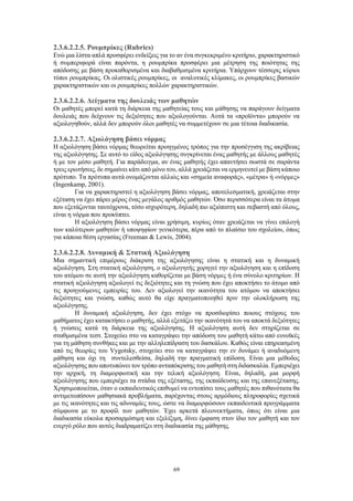 69
2.3.6.2.2.5. Ρουμπρίκες (Rubrics)
Ενώ μια λίστα απλά προσφέρει ενδείξεις για το αν ένα συγκεκριμένο κριτήριο, χαρακτηριστικό
ή συμπεριφορά είναι παρόντα, η ρουμπρίκα προσφέρει μια μέτρηση της ποιότητας της
απόδοσης με βάση προκαθορισμένα και διαβαθμισμένα κριτήρια. Υπάρχουν τέσσερις κύριοι
τύποι ρουμπρίκας. Οι ολιστικές ρουμπρίκες, οι αναλυτικές κλίμακες, οι ρουμπρίκες βασικών
χαρακτηριστικών και οι ρουμπρίκες πολλών χαρακτηριστικών.
2.3.6.2.2.6. Δείγματα της δουλειάς των μαθητών
Οι μαθητές μπορεί κατά τη διάρκεια της μαθητείας τους και μάθησης να παράγουν δείγματα
δουλειάς που δείχνουν τις δεξιότητες που αξιολογούνται. Αυτά τα «προϊόντα» μπορούν να
αξιολογηθούν, αλλά δεν μπορούν όλοι μαθητές να συμμετέχουν σε μια τέτοια διαδικασία.
2.3.6.2.2.7. Αξιολόγηση βάσει νόρμας
Η αξιολόγηση βάσει νόρμας θεωρείται προηγμένος τρόπος για την προσέγγιση της ακρίβειας
της αξιολόγησης. Σε αυτό το είδος αξιολόγησης συγκρίνεται ένας μαθητής με άλλους μαθητές
ή με τον μέσο μαθητή. Για παράδειγμα, αν ένας μαθητής έχει απαντήσει σωστά σε σαράντα
τρεις ερωτήσεις, δε σημαίνει κάτι από μόνο του, αλλά χρειάζεται να ερμηνευτεί με βάση κάποιο
πρότυπο. Τα πρότυπα αυτά ονομάζονται αλλιώς και «σημεία αναφοράς», «μέτρα» ή «νόρμες»
(Ingenkamp, 2001).
Για να χαρακτηριστεί η αξιολόγηση βάσει νόρμας, αποτελεσματική, χρειάζεται στην
εξέταση να έχει πάρει μέρος ένας μεγάλος αριθμός μαθητών. Όσο περισσότερα είναι τα άτομα
που εξετάζονται ταυτόχρονα, τόσο ισχυρότερη, δηλαδή πιο αξιόπιστη και σεβαστή από όλους,
είναι η νόρμα που προκύπτει.
Η αξιολόγηση βάσει νόρμας είναι χρήσιμη, κυρίως όταν χρειάζεται να γίνει επιλογή
των καλύτερων μαθητών ή υποψηφίων γενικότερα, πέρα από το πλαίσιο του σχολείου, όπως
για κάποια θέση εργασίας (Freeman & Lewis, 2004).
2.3.6.2.2.8. Δυναμική & Στατική Αξιολόγηση
Μια σημαντική επιμέρους διάκριση της αξιολόγησης είναι η στατική και η δυναμική
αξιολόγηση. Στη στατική αξιολόγηση, ο αξιολογητής χορηγεί την αξιολόγηση και η επίδοση
του ατόμου σε αυτή την αξιολόγηση καθορίζεται με βάση νόρμες ή ένα σύνολο κριτηρίων. Η
στατική αξιολόγηση αξιολογεί τις δεξιότητες και τη γνώση που έχει αποκτήσει το άτομο από
τις προηγούμενες εμπειρίες του. Δεν αξιολογεί την ικανότητα του ατόμου να αποκτήσει
δεξιότητες και γνώση, καθώς αυτό θα είχε πραγματοποιηθεί πριν την ολοκλήρωση της
αξιολόγησης.
Η δυναμική αξιολόγηση, δεν έχει στόχο να προσδιορίσει ποιους στόχους του
μαθήματος έχει κατακτήσει ο μαθητής, αλλά εξετάζει την ικανότητά του να αποκτά δεξιότητες
ή γνώσεις κατά τη διάρκεια της αξιολόγησης. Η αξιολόγηση αυτή δεν στηρίζεται σε
σταθμισμένα τεστ. Στοχεύει στο να καταγράψει την απόδοση του μαθητή κάτω από ευνοϊκές
για τη μάθηση συνθήκες και με την αλληλεπίδραση του δασκάλου. Καθώς είναι επηρεασμένη
από τις θεωρίες του Vygotsky, στοχεύει στο να καταγράψει την εν δυνάμει ή αναδυόμενη
μάθηση και όχι τη συντελεσθείσα, δηλαδή την πραγματική επίδοση. Είναι μια μέθοδος
αξιολόγησης που αποτυπώνει τον τρόπο ανταπόκρισης του μαθητή στη διδασκαλία. Εμπεριέχει
την αρχική, τη διαμορφωτική και την τελική αξιολόγηση. Είναι, δηλαδή, μια μορφή
αξιολόγησης που εμπεριέχει τα στάδια της εξέτασης, της εκπαίδευσης και της επανεξέτασης.
Χρησιμοποιείται, όταν ο εκπαιδευτικός επιθυμεί να εντοπίσει τους μαθητές που πιθανότατα θα
αντιμετωπίσουν μαθησιακά προβλήματα, παρέχοντας στους αρμόδιους πληροφορίες σχετικά
με τις ικανότητες και τις αδυναμίες τους, ώστε να διαμορφώσουν εκπαιδευτικά προγράμματα
σύμφωνα με το προφίλ των μαθητών. Έχει αρκετά πλεονεκτήματα, όπως ότι είναι μια
διαδικασία εύκολα προσαρμόσιμη και εξελίξιμη, δίνει έμφαση στον ίδιο τον μαθητή και τον
ενεργό ρόλο που αυτός διαδραματίζει στη διαδικασία της μάθησης.
 