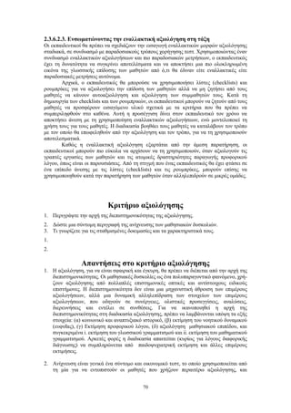 70
2.3.6.2.3. Ενσωματώνοντας την εναλλακτική αξιολόγηση στη τάξη
Οι εκπαιδευτικοί θα πρέπει να σχεδιάζουν την εισαγωγή εναλλακτικών μορφών αξιολόγησης
σταδιακά, σε συνδυασμό με παραδοσιακούς τρόπους χορήγησης τεστ. Χρησιμοποιώντας έναν
συνδυασμό εναλλακτικών αξιολογήσεων και πιο παραδοσιακών μετρήσεων, ο εκπαιδευτικός
έχει τη δυνατότητα να συγκρίνει αποτελέσματα και να αποκτήσει μια πιο ολοκληρωμένη
εικόνα της γλωσσικής επίδοσης των μαθητών από ό,τι θα έδιναν είτε εναλλακτικές είτε
παραδοσιακές μετρήσεις αυτόνομα.
Αρχικά, ο εκπαιδευτικός θα μπορούσε να χρησιμοποιήσει λίστες (checklists) και
ρουμπρίκες για να αξιολογήσει την επίδοση των μαθητών αλλά να μη ζητήσει από τους
μαθητές να κάνουν αυτοαξιολόγηση και αξιολόγηση των συμμαθητών τους. Κατά τη
δημιουργία των checklists και των ρουμπρικών, οι εκπαιδευτικοί μπορούν να ζητούν από τους
μαθητές να προσφέρουν εισαγόμενο υλικό σχετικά με τα κριτήρια που θα πρέπει να
συμπεριληφθούν στο καθένα. Αυτή η προσέγγιση δίνει στον εκπαιδευτικό τον χρόνο να
αποκτήσει άνεση με τη χρησιμοποίηση εναλλακτικών αξιολογήσεων, ενώ μοντελοποιεί τη
χρήση τους για τους μαθητές. Η διαδικασία βοηθάει τους μαθητές να καταλάβουν τον τρόπο
με τον οποίο θα επωφεληθούν από την αξιολόγηση και τον τρόπο, για να τη χρησιμοποιούν
αποτελεσματικά.
Καθώς η εναλλακτική αξιολόγηση εξαρτάται από την άμεση παρατήρηση, οι
εκπαιδευτικοί μπορούν πιο εύκολα να αρχίσουν να τη χρησιμοποιούν, όταν αξιολογούν τις
γραπτές εργασίες των μαθητών και τις ατομικές δραστηριότητες παραγωγής προφορικού
λόγου, όπως είναι οι παρουσιάσεις. Από τη στιγμή που ένας εκπαιδευτικός θα έχει φτάσει σε
ένα επίπεδο άνεσης με τις λίστες (checklists) και τις ρουμπρίκες, μπορούν επίσης να
χρησιμοποιηθούν κατά την παρατήρηση των μαθητών όταν αλληλεπιδρούν σε μικρές ομάδες.
Κριτήριο αξιολόγησης
1. Περιγράψτε την αρχή της διεπιστημονικότητας της αξιολόγησης.
2. Δώστε μια σύντομη περιγραφή της ανίχνευσης των μαθησιακών δυσκολιών.
3. Τι γνωρίζετε για τις σταθμισμένες δοκιμασίες και τα χαρακτηριστικά τους.
1.
2.
Απαντήσεις στο κριτήριο αξιολόγησης
1. Η αξιολόγηση, για να είναι σφαιρική και έγκυρη, θα πρέπει να διέπεται από την αρχή της
διεπιστημονικότητας. Οι μαθησιακές δυσκολίες ως ένα πολυπαραγοντικό φαινόμενο, χρή-
ζουν αξιολόγησης από πολλαπλές επιστημονικές οπτικές και αντίστοιχους ειδικούς
επιστήμονες. Η διεπιστημονικότητα δεν είναι μια μηχανιστική άθροιση των επιμέρους
αξιολογήσεων, αλλά μια δυναμική αλληλεπίδραση των στοιχείων των επιμέρους
αξιολογήσεων, που οδηγούν σε συνέργειες, ολιστικές προσεγγίσεις, αναλύσεις,
διερευνήσεις και εντέλει σε συνθέσεις. Για να ικανοποιηθεί η αρχή της
διεπιστημονικότητας στη διαδικασία αξιολόγησης, πρέπει να λαμβάνονται υπόψη τα εξής
στοιχεία: (α) κοινωνικό και αναπτυξιακό ιστορικό, (β) εκτίμηση του νοητικού δυναμικού
(ευφυΐας), (γ) Εκτίμηση προφορικού λόγου, (δ) αξιολόγηση μαθησιακού επιπέδου, και
συγκεκριμένα i. εκτίμηση του γλωσσικού γραμματισμού και ii. εκτίμηση του μαθηματικού
γραμματισμού. Αρκετές φορές η διαδικασία απαιτείται (κυρίως για λόγους διαφορικής
διάγνωσης) να συμπληρώνεται από παιδοψυχιατρική εκτίμηση και άλλες επιμέρους
εκτιμήσεις.
2. Ανίχνευση είναι γενικά ένα σύντομο και οικονομικό τεστ, το οποίο χρησιμοποιείται από
τη μία για να εντοπιστούν οι μαθητές που χρήζουν περαιτέρω αξιολόγησης, και
 