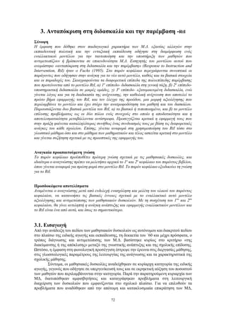 72
3. Ανταπόκριση στη διδασκαλία και την παρέμβαση -RtI
Σύνοψη
Η έμφαση που δόθηκε στον παιδαγωγικό χαρακτήρα των Μ.Δ. εξαιτίας αλλαγών στην
εκπαιδευτική πολιτική και την ενταξιακή εκπαίδευση οδήγησε στη διαμόρφωση ενός
εναλλακτικού μοντέλου για την ταυτοποίηση και την υποστήριξη των μαθητών που
αντιμετωπίζουν ή βρίσκονται σε επικινδυνότητα Μ.Δ. Εισηγητής του μοντέλου αυτού που
ονομάστηκε «ανταπόκριση στη διδασκαλία και την παρέμβαση» (Response to Instruction and
Intervention, RtI) ήταν ο Fuchs (1995). Στο παρόν κεφάλαιο περιγράφονται συνοπτικά οι
παράγοντες που οδήγησαν στην ανάγκη για το νέο αυτό μοντέλο, καθώς και τα βασικά στοιχεία
και οι παραδοχές του. Σκιαγραφούνται τα διαφορετικά επίπεδα της πολυεπίπεδης παρέμβασης
που προτείνονται από το μοντέλο RtI, α) 1ο
επίπεδο- διδασκαλία στη γενική τάξη, β) 2ο
επίπεδο-
υποστηρικτική διδασκαλία σε μικρές ομάδες, γ) 3ο
επίπεδο- εξατομικευμένη διδασκαλία, ενώ
γίνεται λόγος και για τη διαδικασία της ανίχνευσης, την καθολική ανίχνευση που αποτελεί το
πρώτο βήμα εφαρμογής του RtI, και τον έλεγχο της προόδου, μια μορφή αξιολόγησης που
περιλαμβάνει το μοντέλο και έχει στόχο την ανατροφοδότηση του μαθητή και του δασκάλου.
Παρουσιάζονται δυο βασικά μοντέλα του RtI, α) το βασικό ή τυποποιημένο, και β) το μοντέλο
επίλυσης προβλήματος ως οι δύο πόλοι ενός συνεχούς στο οποίο η αποδοτικότητα και η
αποτελεσματικότητα μεταβάλλονται αντίστροφα. Προσεγγίζεται κριτικά η εφαρμογή τους που
στην πράξη φαίνεται καταλληλότερος συνήθως ένας συνδυασμός τους με βάση τις διαφορετικές
ανάγκες του κάθε σχολείου. Επίσης, γίνεται αναφορά στη χρησιμοποίηση του RtI τόσο στο
γλωσσικό μάθημα όσο και στο μάθημα των μαθηματικών και τέλος ασκείται κριτική στο μοντέλο
και γίνεται συζήτηση σχετικά με τις προοπτικές της εφαρμογής του.
Αναγκαία προαπαιτούμενη γνώση
Το παρόν κεφάλαιο προϋποθέτει πρότερη γνώση σχετικά με τις μαθησιακές δυσκολίες, και
ιδιαίτερα ο αναγνώστης πρέπει να μελετήσει αρχικά το 1ο
και 2ο
κεφάλαιο του παρόντος βιβλίου,
όπου γίνεται αναφορά για πρώτη φορά στο μοντέλο RtI. Το παρόν κεφάλαιο εξειδικεύει τη γνώση
για το RtI.
Προσδοκώμενα αποτελέσματα
Αναμένεται ο αναγνώστης μετά από ενδελεχή ενασχόληση και μελέτη του υλικού του παρόντος
κεφαλαίου, να κατανοήσει τις βασικές έννοιες σχετικά με το εναλλακτικό αυτό μοντέλο
αξιολόγησης και αντιμετώπισης των μαθησιακών δυσκολιών. Με τη συσχέτιση του 1ου
και 2ου
κεφαλαίου, θα γίνει αντιληπτή η ανάγκη ανάπτυξης και εφαρμογής εναλλακτικών μοντέλων και
το RtI είναι ένα από αυτά, και ίσως το σημαντικότερο.
3.1. Εισαγωγή
Από την ανάδειξη του πεδίου των μαθησιακών δυσκολιών ως αυτόνομου και διακριτού πεδίου
στο πλαίσιο της ειδικής αγωγής και εκπαίδευσης, τη δεκαετία του ΄60 και μέχρι πρόσφατα, ο
τρόπος διάγνωσης και αντιμετώπισης των Μ.Δ. βασίστηκε κυρίως στο κριτήριο «της
διακύμανσης ή της απόκλισης» μεταξύ της γνωστικής ανάπτυξης και της σχολικής επίδοσης.
Ωστόσο, η έμφαση στη φωνολογική προσέγγιση έστρεψε την έρευνα στις διεργασίες μάθησης,
στις γλωσσολογικές παραμέτρους της λειτουργίας της ανάγνωσης και τα χαρακτηριστικά της
σχολικής μάθησης.
Σύντομα, οι μαθησιακές δυσκολίες αναδείχθηκαν σε κυρίαρχη κατηγορία της ειδικής
αγωγής, γεγονός που οδήγησε σε υπεργενίκευσή τους και σε εκρηκτική αύξηση του ποσοστού
των μαθητών που περιλαμβάνονται στην κατηγορία. Παρά την παρατηρούμενη κυριαρχία των
ΜΔ, διατυπώθηκαν αμφισβητήσεις και καταγράφηκαν προβλήματα στη λειτουργική
διαχείριση των δυσκολιών που εμφανίζονται στο σχολικό πλαίσιο. Για να επιλυθούν τα
προβλήματα που αναδύθηκαν από την απότομη και κατακλυσμιαία επικράτηση των ΜΔ,
 