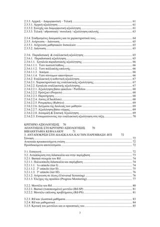 3
2.3.3. Αρχική – Διαμορφωτική – Τελική ................................................................................ 61
2.3.3.1. Αρχική αξιολόγηση .................................................................................................... 61
2.3.3.2. Συνεχής και διαμορφωτική αξιολόγηση..................................................................... 61
2.3.3.3. Τελική / αθροιστική / συνολική / αξιολόγηση επιλογής ............................................ 63
2.3.4. Σταθμισμένες δοκιμασίες και τα χαρακτηριστικά τους................................................. 64
2.3.5. Ανίχνευση – Διάγνωση.................................................................................................. 65
2.3.5.1. Ανίχνευση μαθησιακών δυσκολιών ........................................................................... 65
2.3.5.2. Διάγνωση.................................................................................................................... 65
2.3.6. Παραδοσιακή & εναλλακτική αξιολόγηση ................................................................. 65
2.3.6.1. Παραδοσιακή αξιολόγηση......................................................................................... 65
2.3.6.1.1. Εργαλεία παραδοσιακής αξιολόγησης ................................................................... 66
2.3.6.1.1.1. Τεστ σωστού/λάθους........................................................................................... 66
2.3.6.1.1.2. Τεστ πολλαπλής-επιλογής................................................................................... 66
2.3.6.1.1.3. Δοκίμια................................................................................................................ 66
2.3.6.1.1.4. Τεστ σύντομων απαντήσεων ............................................................................... 66
2.3.6.2. Εναλλακτική ή αυθεντική αξιολόγηση....................................................................... 67
2.3.6.2.1. Χαρακτηριστικά της εναλλακτικής αξιολόγησης.................................................... 67
2.3.6.2.2. Εργαλεία εναλλακτικής αξιολόγησης...................................................................... 67
2.3.6.2.2.1. Αξιολόγηση βάσει φακέλου / Portfolios .............................................................. 68
2.3.6.2.2.2. Πρότζεκτ (Projects).............................................................................................. 68
2.3.6.2.2.3. Παρατήρηση......................................................................................................... 68
2.3.6.2.2.4. Λίστες (Checklists)............................................................................................... 68
2.3.6.2.2.5. Ρουμπρίκες (Rubrics) ........................................................................................... 69
2.3.6.2.2.6. Δείγματα της δουλειάς των μαθητών ................................................................... 69
2.3.6.2.2.7. Αξιολόγηση βάσει νόρμας.................................................................................... 69
2.3.6.2.2.8. Δυναμική & Στατική Αξιολόγηση........................................................................ 69
2.3.6.2.3. Ενσωματώνοντας την εναλλακτική αξιολόγηση στη τάξη...................................... 70
ΚΡΙΤΗΡΙΟ ΑΞΙΟΛΟΓΗΣΗΣ 70
ΑΠΑΝΤΗΣΕΙΣ ΣΤΟ ΚΡΙΤΗΡΙΟ ΑΞΙΟΛΟΓΗΣΗΣ 70
ΒΙΒΛΙΟΓΡΑΦΙΑ ΚΕΦΑΛΑΙΟΥ 71
3. ΑΝΤΑΠΟΚΡΙΣΗ ΣΤΗ ΔΙΔΑΣΚΑΛΙΑ ΚΑΙ ΤΗΝ ΠΑΡΕΜΒΑΣΗ -RTI 72
Σύνοψη .................................................................................................................................... 72
Αναγκαία προαπαιτούμενη γνώση .......................................................................................... 72
Προσδοκώμενα αποτελέσματα................................................................................................ 72
3.1. Εισαγωγή.......................................................................................................................... 72
3.2. Ανταπόκριση στη διδασκαλία και στην παρέμβαση ........................................................ 73
3.2.1. Βασικά στοιχεία του RtI................................................................................................ 74
3.2.1.1. Πολυεπίπεδη διδασκαλία και παρέμβαση.................................................................. 74
3.2.1.1.1. 1ο επίπεδο (tier I) ................................................................................................... 74
3.2.1.1.2. 2ο
επίπεδο (tier II)................................................................................................... 75
3.2.1.1.3. 3ο
επίπεδο (tier III) ................................................................................................. 76
3.2.1.2. Ανίχνευση σε όλους (Universal Screening) ............................................................... 76
3.2.1.3. Έλεγχος της προόδου (Progress Monitoring)............................................................. 77
3.2.2. Μοντέλα του RtI............................................................................................................ 80
3.2.2.1. Βασικό (τυποποιημένο) μοντέλο (RtI-SP) ................................................................. 81
3.2.2.2. Μοντέλο επίλυσης προβλήματος (RtI-PS)................................................................. 81
3.2.3. RtI και γλωσσικά μαθήματα.......................................................................................... 83
3.2.4. RtI και μαθηματικά ....................................................................................................... 84
3.2.5. Κριτική του μοντέλου και οι προοπτικές του................................................................ 85
 