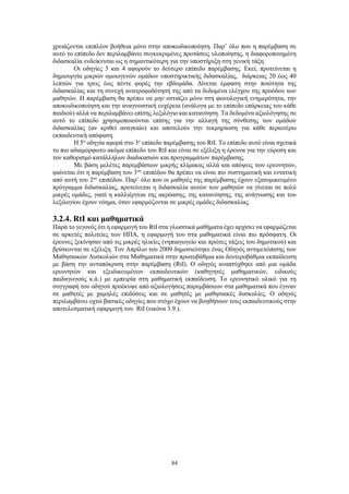 84
χρειάζονται επιπλέον βοήθεια μόνο στην αποκωδικοποίηση. Παρ’ όλο που η παρέμβαση σε
αυτό το επίπεδο δεν περιλαμβάνει συγκεκριμένες προτάσεις υλοποίησης, η διαφοροποιημένη
διδασκαλία ενδείκνυται ως η σημαντικότερη για την υποστήριξη στη γενική τάξη.
Οι οδηγίες 3 και 4 αφορούν το δεύτερο επίπεδο παρέμβασης. Εκεί, προτείνεται η
δημιουργία μικρών ομοιογενών ομάδων υποστηρικτικής διδασκαλίας, διάρκειας 20 έως 40
λεπτών για τρεις έως πέντε φορές την εβδομάδα. Δίνεται έμφαση στην ποιότητα της
διδασκαλίας και τη συνεχή ανατροφοδότησή της από τα δεδομένα ελέγχου της προόδου των
μαθητών. Η παρέμβαση θα πρέπει να μην εστιάζει μόνο στη φωνολογική ενημερότητα, την
αποκωδικοποίηση και την αναγνωστική ευχέρεια (ανάλογα με το επίπεδο επάρκειας του κάθε
παιδιού) αλλά να περιλαμβάνει επίσης λεξιλόγιο και κατανόηση. Τα δεδομένα αξιολόγησης σε
αυτό το επίπεδο χρησιμοποιούνται επίσης για την αλλαγή της σύνθεσης των ομάδων
διδασκαλίας (αν κριθεί αναγκαίο) και αποτελούν την τεκμηρίωση για κάθε περαιτέρω
εκπαιδευτική απόφαση.
Η 5η
οδηγία αφορά στο 3ο
επίπεδο παρέμβασης του RtI. Το επίπεδο αυτό είναι σχετικά
το πιο αδιαμόρφωτο ακόμα επίπεδο του RtI και είναι σε εξέλιξη η έρευνα για την εύρεση και
τον καθορισμό κατάλληλων διαδικασιών και προγραμμάτων παρέμβασης.
Με βάση μελέτες παρεμβάσεων μικρής κλίμακας αλλά και απόψεις των ερευνητών,
φαίνεται ότι η παρέμβαση του 3ου
επιπέδου θα πρέπει να είναι πιο συστηματική και εντατική
από αυτή του 2ου
επιπέδου. Παρ’ όλο που οι μαθητές της παρέμβασης έχουν εξατομικευμένο
πρόγραμμα διδασκαλίας, προτείνεται η διδασκαλία αυτών των μαθητών να γίνεται σε πολύ
μικρές ομάδες, γιατί η καλλιέργεια της ακρόασης, της κατανόησης, της ανάγνωσης και του
λεξιλογίου έχουν νόημα, όταν εφαρμόζονται σε μικρές ομάδες διδασκαλίας.
3.2.4. RtI και μαθηματικά
Παρά το γεγονός ότι η εφαρμογή του RtI στα γλωσσικά μαθήματα έχει αρχίσει να εφαρμόζεται
σε αρκετές πολιτείες των ΗΠΑ, η εφαρμογή του στα μαθηματικά είναι πιο πρόσφατη. Οι
έρευνες ξεκίνησαν από τις μικρές ηλικίες (νηπιαγωγείο και πρώτες τάξεις του δημοτικού) και
βρίσκονται σε εξέλιξη. Τον Απρίλιο του 2009 δημοσιεύτηκε ένας Οδηγός αντιμετώπισης των
Μαθησιακών Δυσκολιών στα Μαθηματικά στην πρωτοβάθμια και δευτεροβάθμια εκπαίδευση
με βάση την ανταπόκριση στην παρέμβαση (RtI). Ο οδηγός αναπτύχθηκε από μια ομάδα
ερευνητών και εξειδικευμένων εκπαιδευτικών (καθηγητές μαθηματικών, ειδικούς
παιδαγωγούς κ.ά.) με εμπειρία στη μαθηματική εκπαίδευση. Το ερευνητικό υλικό για τη
συγγραφή του οδηγού προέκυψε από αξιολογήσεις παρεμβάσεων στα μαθηματικά που έγιναν
σε μαθητές με χαμηλές επιδόσεις και σε μαθητές με μαθησιακές δυσκολίες. Ο οδηγός
περιλαμβάνει οχτώ βασικές οδηγίες που στόχο έχουν να βοηθήσουν τους εκπαιδευτικούς στην
αποτελεσματική εφαρμογή του RtI (εικόνα 3.9.).
 