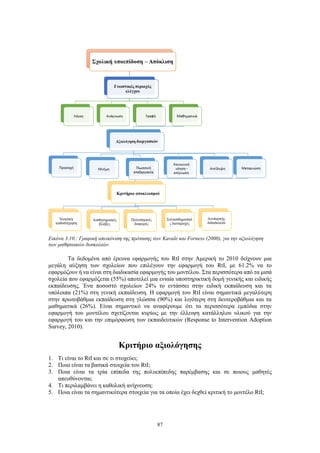 87
Εικόνα 3.10.: Γραφική απεικόνιση της πρότασης των Kavale και Forness (2000), για την αξιολόγηση
των μαθησιακών δυσκολιών.
Τα δεδομένα από έρευνα εφαρμογής του RtI στην Αμερική το 2010 δείχνουν μια
μεγάλη αύξηση των σχολείων που επιλέγουν την εφαρμογή του RtI, με 61.2% να το
εφαρμόζουν ή να είναι στη διαδικασία εφαρμογής του μοντέλου. Στα περισσότερα από τα μισά
σχολεία που εφαρμόζεται (55%) αποτελεί μια ενιαία υποστηρικτική δομή γενικής και ειδικής
εκπαίδευσης. Ένα ποσοστό σχολείων 24% το εντάσσει στην ειδική εκπαίδευση και τα
υπόλοιπα (21%) στη γενική εκπαίδευση. Η εφαρμογή του RtI είναι σημαντικά μεγαλύτερη
στην πρωτοβάθμια εκπαίδευση στη γλώσσα (90%) και λιγότερη στη δευτεροβάθμια και τα
μαθηματικά (26%). Είναι σημαντικό να αναφέρουμε ότι τα περισσότερα εμπόδια στην
εφαρμογή του μοντέλου σχετίζονται κυρίως με την έλλειψη κατάλληλου υλικού για την
εφαρμογή του και την επιμόρφωση των εκπαιδευτικών (Response to Intervention Adoption
Survey, 2010).
Κριτήριο αξιολόγησης
1. Τι είναι το RtI και σε τι στοχεύει;
2. Ποια είναι τα βασικά στοιχεία του RtI;
3. Ποια είναι τα τρία επίπεδα της πολυεπίπεδης παρέμβασης και σε ποιους μαθητές
απευθύνονται;
4. Τι περιλαμβάνει η καθολική ανίχνευση;
5. Ποια είναι τα σημαντικότερα στοιχεία για τα οποία έχει δεχθεί κριτική το μοντέλο RtI;
 