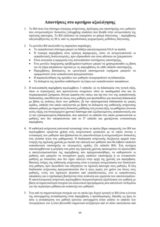 88
Απαντήσεις στο κριτήριο αξιολόγησης
1. Το RtI είναι ένα σύστημα έγκαιρης ανίχνευσης, πρόληψης και υποστήριξης των μαθητών
που αντιμετωπίζουν δυσκολίες (struggling students) που βοηθά στην αντιμετώπιση της
σχολικής αποτυχίας. Το RtI επιδιώκει να γεφυρώσει το χάσμα διάγνωσης – παρέμβασης
απεγκλωβίζοντας τις Μ.Δ. από τις παραδοσιακές ψυχομετρικές μεθόδους διάγνωσης.
2. Το μοντέλο RtI ακολουθεί τις παρακάτω παραδοχές:
 Το εκπαιδευτικό σύστημα μπορεί να διδάξει αποτελεσματικά ΟΛΑ τα παιδιά.
 Η έγκαιρη παρέμβαση είναι κρίσιμη παράμετρος, ώστε να αντιμετωπιστούν οι
εκπαιδευτικές δυσλειτουργίες, πριν εδραιωθούν και είναι αδύνατο να ξεπεραστούν.
 Είναι αναγκαία η εφαρμογή ενός πολυεπίπεδου συστήματος υποστήριξης.
 Ένα μοντέλο διαχείρισης προβλημάτων/κρίσεων μπορεί να χρησιμοποιηθεί ως βάση
για τη λήψη αποφάσεων σχετικά με τις παρεμβάσεις σε κάθε επίπεδο υποστήριξης.
 Παρεμβάσεις βασισμένες σε ερευνητικά επιστημονικά ευρήματα μπορούν να
εφαρμοστούν στην εκπαιδευτική πραγματικότητα.
 Η παρακολούθηση της προόδου των μαθητών ανατροφοδοτεί τη διδασκαλία.
 Τα δεδομένα της προόδου καθοδηγούν τη λήψη των εκπαιδευτικών αποφάσεων.
3. Η πολυεπίπεδη παρέμβαση περιλαμβάνει 3 επίπεδα: α) τη διδασκαλία στη γενική τάξη,
όπου οι στρατηγικές που προτείνονται στοχεύουν τόσο σε ακαδημαϊκά όσο και σε
συμπεριφορικά ζητήματα, δίνεται έμφαση στο «πώς» και όχι στο «τι» της εκπαιδευτικής
διαδικασίας, απευθύνεται σε όλους τους μαθητές και προϋποθέτει μια ποιοτική διδασκαλία
με βάση τις ανάγκες όλων των μαθητών, β) την υποστηρικτική διδασκαλία σε μικρές
ομάδες, επίπεδο στο οποίο επιλέγονται με βάση τα δεδομένα της καθολικής ανίχνευσης
κάποιοι μαθητές με σημαντικές δυσκολίες μάθησης στη γενική τάξη, τα μαθήματα γίνονται
εκτός τάξης για συγκεκριμένο χρονικό διάστημα από εξειδικευμένους εκπαιδευτικούς και
γ) την εξατομικευμένη διδασκαλία, που αποτελεί το επίπεδο στο οποίο μετακινούνται οι
μαθητές που δεν επωφελούνται από το 2ο
επίπεδο και χρειάζονται εντατικότερη
παρέμβαση.
4. Η καθολική ανίχνευση (universal screening) είναι το πρώτο βήμα εφαρμογής του RtI και
περιλαμβάνει οριζόντια χρήση ενός ανιχνευτικού εργαλείου με το οποίο γίνεται ο
εντοπισμός των μαθητών που βρίσκονται σε επικινδυνότητα ή αντιμετωπίζουν δυσκολίες
στη γλώσσα ή/και στα μαθηματικά. Η διαδικασία ανίχνευσης διεξάγεται αρχικά στην
έναρξη της σχολικής χρονιάς με σκοπό την επιλογή των μαθητών που θα λάβουν επιπλέον
εκπαιδευτική υποστήριξη σε ολιγομελείς ομάδες (2ο επίπεδο RtI). Στη συνέχεια
επαναλαμβάνεται η μέτρηση στα μέσα της σχολικής χρονιάς προκειμένου να αξιολογηθεί
η αποτελεσματικότητα της παρέμβασης που πραγματοποιήθηκε, να καθοριστούν οι
μαθητές που μπορούν να συνεχίσουν χωρίς επιπλέον υποστήριξη ή να εντοπιστούν
μαθητές με δυσκολίες που δεν είχαν επιλεγεί στην αρχή της χρονιάς για παρέμβαση.
Βασικός στόχος της καθολικής ανίχνευσης είναι η έγκαιρη αντιμετώπιση των δυσκολιών
στη μάθηση, πριν παγιωθούν και οδηγήσουν σε σχολική αποτυχία τους μαθητές. Η όλη
διαδικασία ανίχνευσης πραγματοποιείται δύο ή τρεις φορές τον χρόνο για όλους τους
μαθητές, εντός του σχολικού πλαισίου από εκπαιδευτικούς, ενώ οι εκπαιδευτικές
αποφάσεις και ο σχεδιασμός βασίζονται στην ανάλυση και ερμηνεία των αποτελεσμάτων.
Η αποτελεσματική ανίχνευση περιλαμβάνει δειγματοληπτική αξιολόγηση του μαθητή με
βάση τα σημαντικότερα στοιχεία του αναλυτικού προγράμματος που αποτελούν τα θεμέλια
για την περαιτέρω μάθηση και ανάπτυξη των μαθητών.
5. Ένα από τα σημαντικότερα στοιχεία για τα οποία έχει δεχτεί κριτική το RtI είναι η έννοια
της επιτυχημένης ανταπόκρισης στην παρέμβαση, ο προσδιορισμός, δηλαδή, ως προς το
πότε η ανταπόκριση του μαθητή κρίνεται επιτυχημένη (όταν φτάσει το επίπεδο των
συνομηλίκων του ή όταν βελτιωθεί σημαντικά ανεξάρτητα από το πόσο υπολείπεται από
 