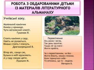Учнівські хоку.
Маленький камінчик
Кинеш у криницю.
Чути неголосний хлюпіт.
Гуменюк Я.
Стоять каміння у саду,
Навіть не рухаються,
Віками стоять і плачуть.
Драгомирецький В.
Вітер віє, сонце сяє,
Бузьки в небі кружляють.
А у саду сакура цвіте.
Луцишин М.
Перевтілення
Ось ранок і вечір,
Так день пролітає.
Туман ліг на плечі –
Життя пробіга.
Чи з перевтіленням, чи без –
Життя біжить, немов стежина.
Коли торкнутися себе –
Ти впізнаєш, що ти – людина.
Вівчарик В.
 