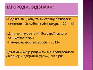  Подяка за цікаву та змістовну співпрацю
з газетою «Зарубіжна література», 2011 рік
 Диплом лауреата ХІІ Всеукраїнського
огляду-конкурсу
«Панорама творчих уроків – 2013»
Відзнака «Вибір редакції» від електронного
часопису «Відкритий урок», 2015 рік
 