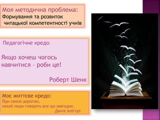 Моя методична проблема:
Формування та розвиток
читацької компетентності учнів
Педагогічне кредо:
Якщо хочеш чогось
навчитися – роби це!
Роберт Шенк
Моє життєве кредо:
Йди своєю дорогою,
нехай люди говорять все що завгодно.
Данте Аліг'єрі
 