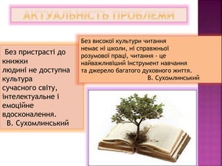 Без пристрасті до
книжки
людині не доступна
культура
сучасного світу,
інтелектуальне і
емоційне
вдосконалення.
В. Сухомлинський
Без високої культури читання
немає ні школи, ні справжньої
розумової праці, читання - це
найважливіший інструмент навчання
та джерело багатого духовного життя.
В. Сухомлинський
 