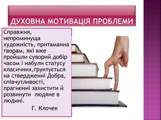 Справжня,
непроминуща
художність, притаманна
творам, які вже
пройшли суворий добір
часом і набули статусу
класичних,ґрунтується
на ствердженні Добра,
співчутливості,
прагненні захистити й
розвинути людяне в
людині.
Г. Клочек
 