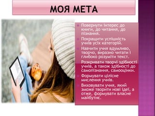  Повернути інтерес до
книги, до читання, до
пізнання.
 Покращити успішність
учнів усіх категорій.
 Навчити учня вдумливо,
творчо, виразно читати і
глибоко розуміти текст.
 Розкривати творчі здібності
учнів, а також здібності до
самопізнання, самооцінки.
 Формувати цілісне
мислення учнів.
 Виховувати учня, який
зможе творити нові ідеї, а
отже, формувати власне
майбутнє.
 