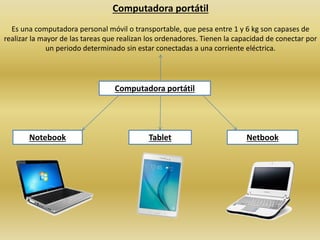 Computadora portátil
Es una computadora personal móvil o transportable, que pesa entre 1 y 6 kg son capases de
realizar la mayor de las tareas que realizan los ordenadores. Tienen la capacidad de conectar por
un periodo determinado sin estar conectadas a una corriente eléctrica.
Computadora portátil
Notebook Tablet Netbook