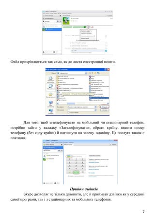 Файл прикріплюється так само, як до листа електронної пошти.
Для того, щоб зателефонувати на мобільний чи стаціонарний телефон,
потрібно зайти у вкладку «Зателефонувати», обрати країну, ввести номер
телефону (без коду країни) й натиснути на зелену клавішу. Ця послуга також є
платною.
Прийом дзвінків
Skype дозволяє не тільки дзвонити, але й приймати дзвінки як у середині
самої програми, так і з стаціонарних та мобільних телефонів.
7
 