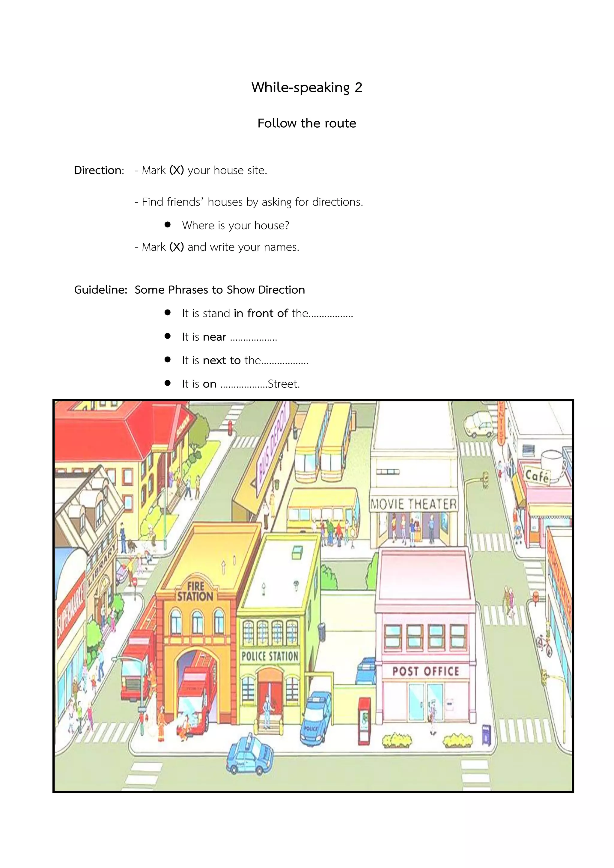 While-speaking 2
Follow the route
Direction: - Mark (X) your house site.
- Find friends’ houses by asking for directions.
 Where is your house?
- Mark (X) and write your names.
Guideline: Some Phrases to Show Direction
 It is stand in front of the……………..
 It is near ………………
 It is next to the………………
 It is on ………………Street.
 