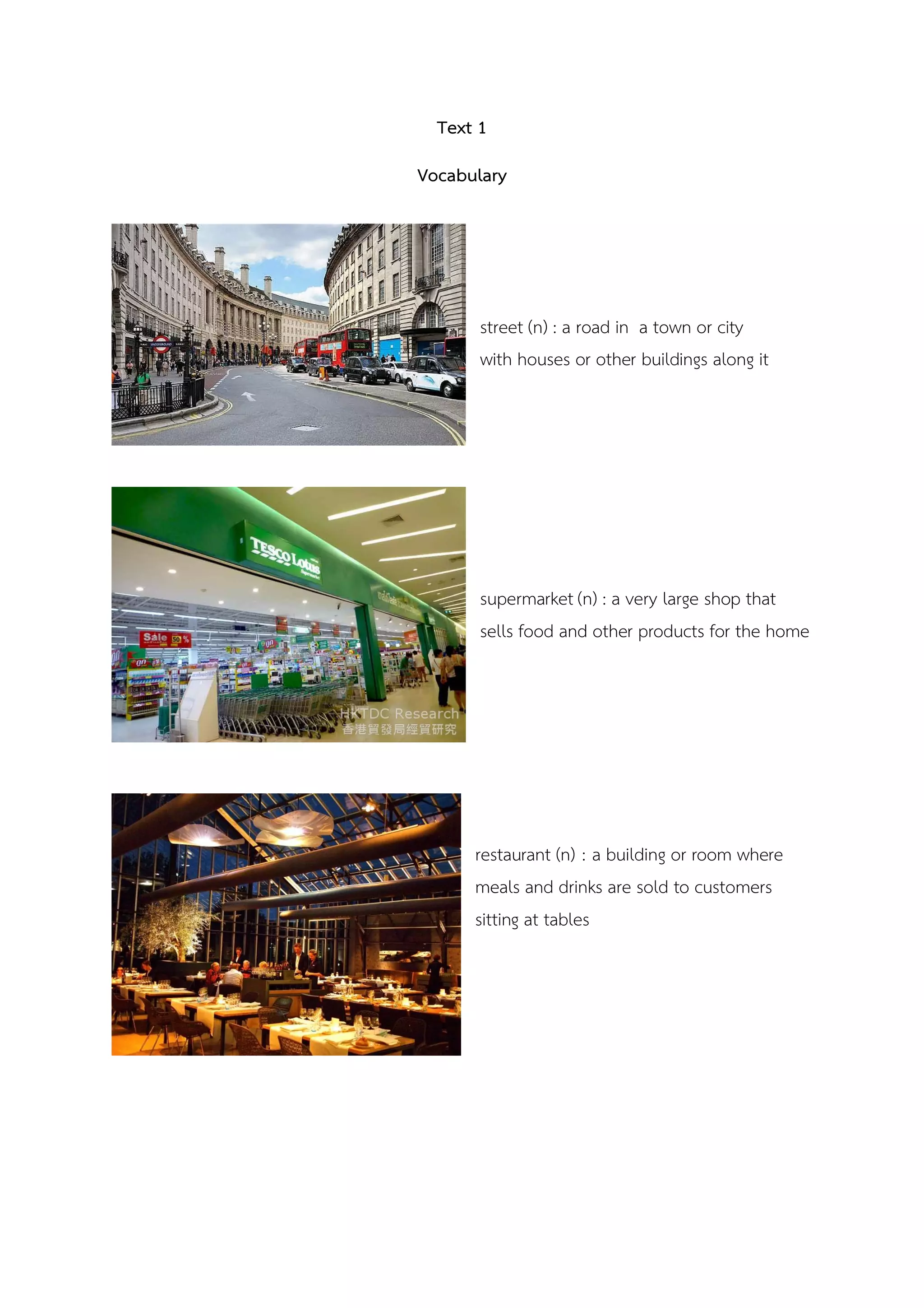 Text 1
Vocabulary
street (n) : a road in a town or city
with houses or other buildings along it
supermarket (n) : a very large shop that
sells food and other products for the home
restaurant (n) : a building or room where
meals and drinks are sold to customers
sitting at tables
 