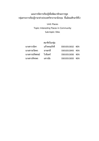 แผนการจัดการเรียนรู้เพื่อพัฒนาทักษะการพูด
กลุ่มสาระการเรียนรู้ภาษาต่างประเทศวิชาภาษาอังกฤษ ชั้นมัธยมศึกษาปีที่2
Unit: Places
Topic: Interesting Places in Community
Sub-topic: Sites
สมาชิกในกลุ่ม
นางสาววนิดา แก้วพรมภักดี 55010513032 4EN
นางสาวธวัลพร อาจสาลี 55010513043 4EN
นางสาวปภัสสรณ์ ไวจันทร์ 55010513050 4EN
นางสาวภัทรพร เสาวนัย 55010513055 4EN
 