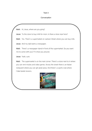 Text 3
Conversation
,
Matt: Hi, Jesse, where are you going?
Jesse: To the store to buy milk for mom. Is there a store near here?
Matt: Yes. There’s a supermarket on Jackson Street where you can buy milk.
Jesse: And my dad wants a newspaper.
Matt: There’s a newspaper stand in front of the supermarket. Do you want
me to come with you? I’ll show you around.
Jesse: Yeah, sure.
Matt: The supermarket is on the next corner. There’s a store next to it where
you can rent movies and video games. Across the street there is an Italian
restaurant where you can get great pizza. And there’s a sports club where
I take karate lessons.
 
