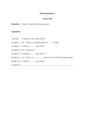 While-speaking 1
Chain drill
Direction: Make a chain drill conversation.
Guideline
Teacher: Is there a store near here?
Student 1: Yes. There’s a supermarket on ……… Street.
Student 1: Is there a ………. near here?
Student 2: No. There isn’t.
Student 2: Is there a ………. near here?
Student 3: Yes. There’s a ………………. stand in front of the supermarket.
Student 3: Is there a ………. near here?
Student 4: ………………………………………………………………………………………………….
 
