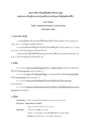 แผนการจัดการเรียนรู้เพื่อพัฒนาทักษะการพูด
กลุ่มสาระการเรียนรู้ภาษาต่างประเทศวิชาภาษาอังกฤษ ชั้นมัธยมศึกษาปีที่2
Unit: Places
Topic: Interesting Places in Community
Sub-topic: Sites
1. จุดประสงค์การเรียนรู้
1. ถามและพูดโต้ตอบเกี่ยวกับตาแหน่งที่ตั้งของสถานที่ต่างๆ ได้อย่างถูกต้อง (while-speaking 1//
Chain drill // การสอนพูดภาษาอังกฤษ หน้า 33)
2. ถาม-ตอบเพื่อขอและให้ข้อมูลเกี่ยวกับเส้นทางในแผนที่ได้ถูกต้อง (while-speaking 2 // Follow
the route // 200 กิจกรรมสอนภาษาอังกฤษ หน้า 78)
3. พูดบรรยายสถานที่โดยใช้คาศัพท์และคาบุพบทบอกสถานที่ได้ (post-speaking/ Describe and
draw // 200 กิจกรรมสอนภาษาอังกฤษ หน้า 75)
2. ตัวชี้วัด
ต.1.1.2 ม.2/1 สนทนาแลกเปลี่ยนข้อมูลเกี่ยวกับตนเอง เรื่องต่างๆใกล้ตัว และสถานการณ์ต่างๆใน
ชีวิตประจาวันอย่างเหมาะสม ((while-speaking 1)
ต 1.1.2. ม.2/4 พูดและเขียนเพื่อขอและให้ข้อมูล บรรยายและแสดงความคิดเห็นเกี่ยวกับเรื่องที่ฟัง
หรืออ่านอย่างเหมาะสม (while-speaking 2)
ต 1.1.2 ม.2/1 สนทนาแลกเปลี่ยนข้อมูลเกี่ยวกับตนเองในชีวิตประจาวันอย่างเหมาะสม
(post-speaking)
ต 1.1.2 ม.2/4 พูดแสดงความคิดเห็นของตนเองเกี่ยวกับเรื่องต่างๆ พร้อมทั้งให้เหตุผลประกอบอย่าง
เหมาะสม (post-speaking)
3. เนื้อหา
Vocabulary: street, supermarket, restaurant, sport club, rent, buy
Structure: Prepositions of place
near, in front of, next to, on, across
Example: The store is near our house.
There’s a newspaper stand in front of the supermarket.
Across the street there is an Italian restaurant.
 