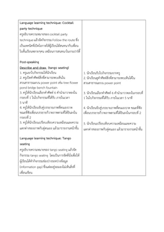 Language learning technique: Cocktail
party technique
ครูอธิบายความหมายของ cocktail party
technique แล้วจัดกิจกรรม Follow the route ซึ่ง
เป็นเทคนิคที่เปิดโอกาสให้ผู้เรียนได้สนทนากับเพื่อน
ในชั้นเรียนหลายๆคน เหมือนการสนทนาในงานปาร์ตี้
Post-speaking
Describe and draw (tango seating)
1. ครูแจกใบกิจกรรมให้นักเรียน
2. ครูเปิดคาศัพท์สิ่งที่สามารถพบเห็นใน
สวนสาธารณะบน power point เช่น tree flower
pond bridge bench fountain
3. ครูให้นักเรียนเลือกคาศัพท์ 6 คานามาวาดลงใน
กรอบที่ 1 ในใบกิจกรรมที่ได้รับ ภายในเวลา
5 นาที
4. ครูให้นักเรียนจับคู่บรรยายภาพที่ตนเองวาด
ขณะที่ฟังเพื่อนบรรยายก็วาดภาพตามที่ได้ยินลงใน
กรอบที่ 2
5. ครูให้นักเรียนเปรียบเทียบความเหมือนและความ
แตกต่างของภาพกับคู่ตนเอง แล้วมารายงานหน้าชั้น
Language learning technique: Tango
seating
ครูอธิบายความหมายของ tango seating แล้วจัด
กิจกรรม tango seating โดยเป็นการจัดที่นั่งเพื่อให้
ผู้เรียนได้ทากิจกรรมช่องว่างระหว่างข้อมูล
(information gap) ซึ่งแต่ละคู่จะมองไม่เห็นสิ่งที่
เพื่อนเขียน
1. นักเรียนรับใบกิจกรรมจากครู
2. นักเรียนดูคาศัพท์สิ่งที่สามารถพบเห็นได้ใน
สวนสาธารณะบน power point
3. นักเรียนเลือกคาศัพท์ 6 คานามาวาดลงในกรอบที่
1 ในใบกิจกรรมที่ได้รับ ภายในเวลา 5 นาที
4. นักเรียนจับคู่บรรยายภาพที่ตนเองวาด ขณะที่ฟัง
เพื่อนบรรยายก็วาดภาพตามที่ได้ยินลงในกรอบที่ 2
5. นักเรียนเปรียบเทียบความเหมือนและความ
แตกต่างของภาพกับคู่ตนเอง แล้วมารายงานหน้าชั้น
 