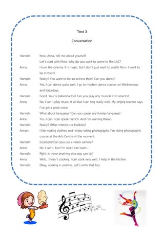 Text 3
Conversation
Hannah: Now, Anna, tell me about yourself.
Let’s start with films. Why do you want to come to the LAC?
Anna: I love the cinema. It’s magic. But I don’t just want to watch films. I want to
be in them!
Hannah: Really? You want to be an actress then? Can you dance?
Anna: Yes, I can dance quite well. I go to modern dance classes on Wednesdays
and Saturdays.
Hannah: Good. You’re ballerina too! Can you play any musical instruments?
Anna: No, I can’t play music at all but I can sing really well. My singing teacher says
I’ve got a great voice.
Hannah: What about languages? Can you speak any foreign language?
Anna: Yes, I can. I can speak French. And I’m learning Italian.
Hannah: Really? Other interests or hobbies?
Annan: I like making clothes and I enjoy taking photographs. I’m doing photography
course at the Arts Centre at the moment.
Hannah: Excellent! Can you use a video camera?
Anna: No, I can’t, but I’m sure I can learn…
Hannah: Right. Is there anything else you can do?
Anna: Well… there’s cooking. I can cook very well. I help in the kitchen.
Hannah: Okay, cooking is creative. Let’s write that too.
 