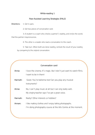 While-reading 1
Peer-Assisted Learning Strategies (PALS)
Directions: 1. Get in pairs.
2. Get two pieces of conversation card.
3. A student is a coach who checks a partner’s reading, and circles the words
that the partner mispronounces.
4. The other is a reader who read a conversation to the coach.
5. Take turn. When both are done reading, recheck the result of your reading
by comparing to the original conversation.
Conversation card
Anna: I love the cinema. It’s magic. But I don’t just want to watch films.
I want to be in them!
Hannah: Good. You’re ballerina too! Can you play any musical
instruments?
Anna: No, I can’t play music at all but I can sing really well.
My singing teacher says I’ve got a great voice.
Hannah: Really? Other interests or hobbies?
Annan: I like making clothes and I enjoy taking photographs.
I’m doing photography course at the Arts Centre at the moment.
 