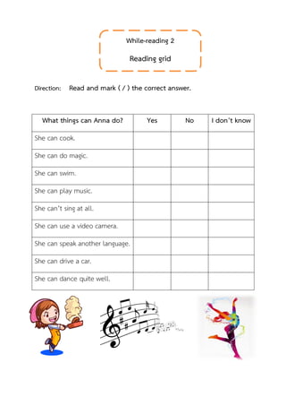 Direction: Read and mark ( / ) the correct answer.
What things can Anna do? Yes No I don’t know
She can cook.
She can do magic.
She can swim.
She can play music.
She can’t sing at all.
She can use a video camera.
She can speak another language.
She can drive a car.
She can dance quite well.
While-reading 2
Reading grid
 