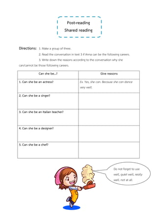Post-reading
Shared reading
Directions: 1. Make a group of three.
2. Read the conversation in text 3 if Anna can be the following careers.
3. Write down the reasons according to the conversation why she
can/cannot be those following careers.
Can she be…? Give reasons
1. Can she be an actress? Ex. Yes, she can. Because she can dance
very well.
2. Can she be a singer?
3. Can she be an Italian teacher?
4. Can she be a designer?
5. Can she be a chef?
Do not forget to use
well, quiet well, really
well, not at all
 