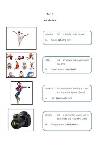 Text 1
Vocabulary
hobby (n.) an activity that usually do in
free time
Ex. Other interests or hobbies?
ballerina (n.) a female ballet dancer
Ex. You’re ballerina too!
dance (v.) movements that match the speed
and rhythm of a piece of music.
Ex. I can dance quite well.
camera (n.) a device that usually use to
take photo and record the video
Ex. Can you use a video camera?
 