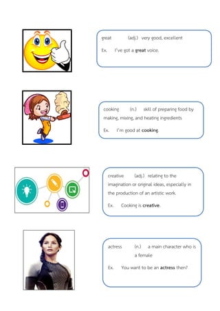 great (adj.) very good, excellent
Ex. I’ve got a great voice.
cooking (n.) skill of preparing food by
making, mixing, and heating ingredients
Ex. I’m good at cooking.
creative (adj.) relating to the
imagination or original ideas, especially in
the production of an artistic work.
Ex. Cooking is creative.
actress (n.) a main character who is
a female
Ex. You want to be an actress then?
 