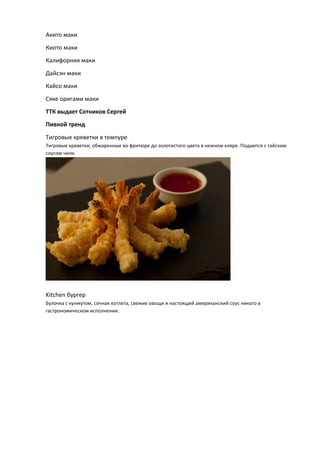 Акито маки
Киото маки
Калифорния маки
Дайсэн маки
Кайсо маки
Сяке оригами маки
ТТК выдает Сотников Сергей
Пивной тренд
Тигровые креветки в темпуре
Тигровые креветки, обжаренные во фритюре до золотистого цвета в нежном кляре. Подаются с тайским
соусом чили.
Kitchen бургер
Булочка с кунжутом, сочная котлета, свежие овощи и настоящий американский соус никого в
гастрономическом исполнении.
 