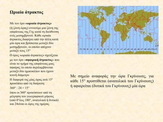 Ωριαία άτρακτος
Με τον όρο «ωριαία άτρακτος»
(ή ζώνη ώρας) εννοούμε μια ζώνη της
επιφάνειας της Γης κατά τη διεύθυνση
ενός μεσημβρινού. Κάθε ωριαία
άτρακτος διαφέρει από την άλλη κατά
μία ώρα και βρίσκεται μεταξύ δύο
μεσημβρινών, οι οποίοι απέχουν
μεταξύ τους 15°
Ο όρος «ωριαία άτρακτος» σχετίζεται
με τον όρο «σφαιρική άτρακτος» που
είναι το τμήμα της επιφάνειας μιας
σφαίρας το οποίο περιλαμβάνεται
μεταξύ δύο ημικυκλίων που έχουν
κοινή διάμετρο
Η διαφορά της μίας ώρας ανά 15°
προκύπτει από τη διαίρεση:
360° : 24 = 15°
όπου οι 360° προκύπτουν από τη
μέτρηση του γεωγραφικού μήκους
(από 0°έως 180°, ανατολικά ή δυτικά)
και 24είναι οι ώρες της ημέρας
Με σημείο αναφοράς την ώρα Γκρίνουιτς, για
κάθε 15° προστίθεται (ανατολικά του Γκρίνουιτς)
ή αφαιρείται (δυτικά του Γκρίνουιτς) μία ώρα
 