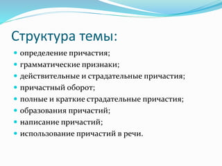 Структура темы:
 определение причастия;
 грамматические признаки;
 действительные и страдательные причастия;
 причастный оборот;
 полные и краткие страдательные причастия;
 образования причастий;
 написание причастий;
 использование причастий в речи.
 