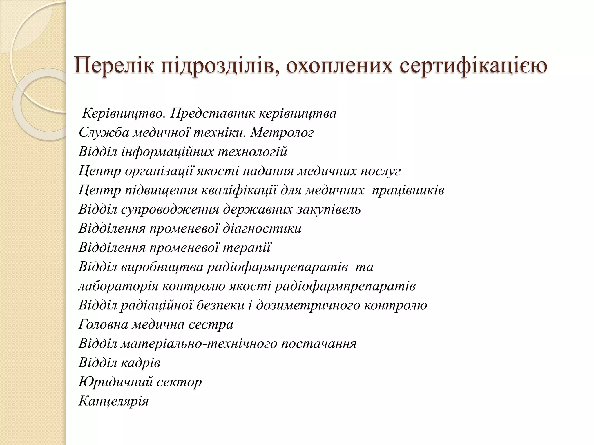 Перелік підрозділів, охоплених сертифікацією
Керівництво. Представник керівництва
Служба медичної техніки. Метролог
Відділ інформаційних технологій
Центр організації якості надання медичних послуг
Центр підвищення кваліфікації для медичних працівників
Відділ супроводження державних закупівель
Відділення променевої діагностики
Відділення променевої терапії
Відділ виробництва радіофармпрепаратів та
лабораторія контролю якості радіофармпрепаратів
Відділ радіаційної безпеки і дозиметричного контролю
Головна медична сестра
Відділ матеріально-технічного постачання
Відділ кадрів
Юридичний сектор
Канцелярія
 