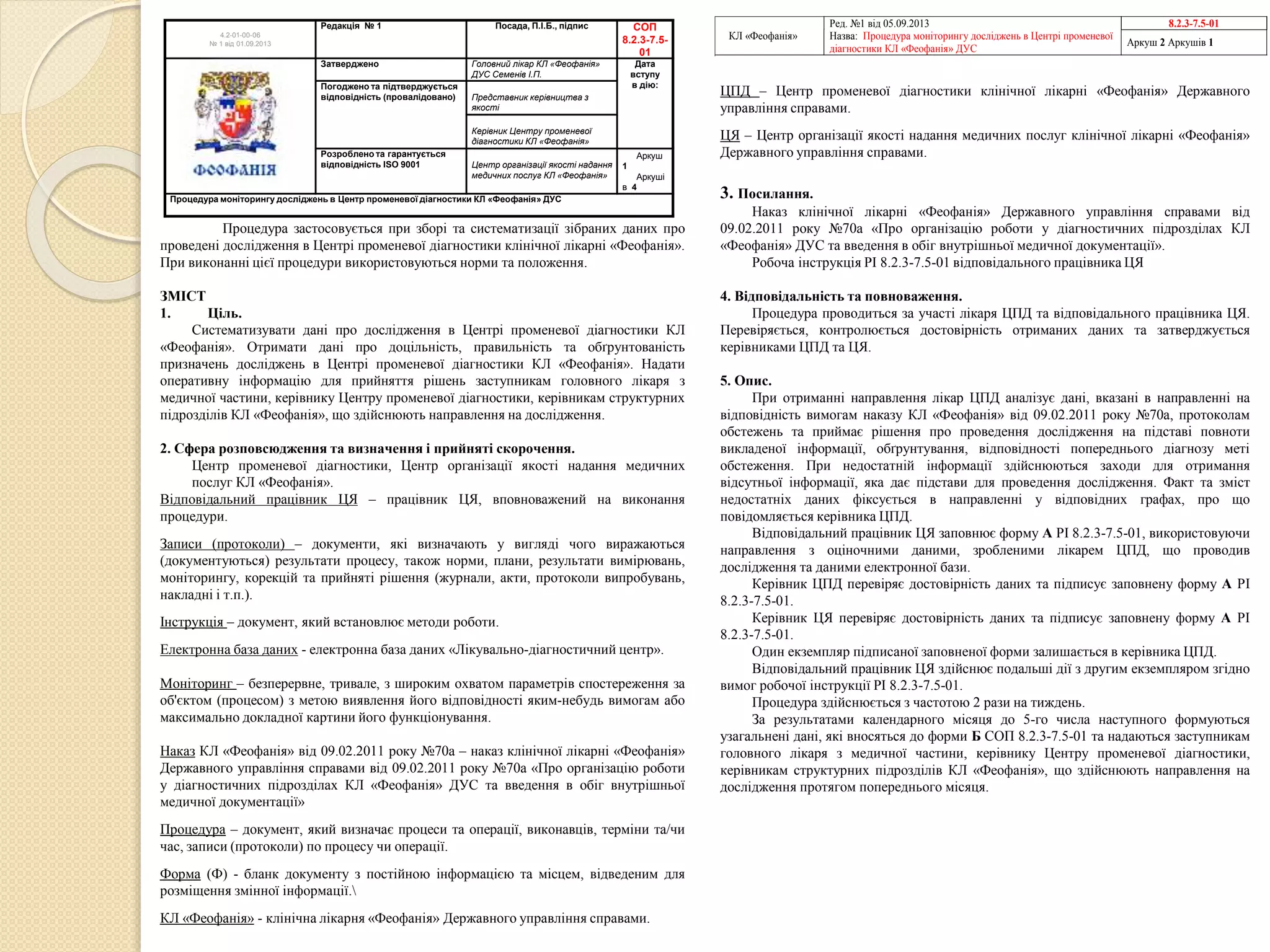 Процедура застосовується при зборі та систематизації зібраних даних про
проведені дослідження в Центрі променевої діагностики клінічної лікарні «Феофанія».
При виконанні цієї процедури використовуються норми та положення.
ЗМІСТ
1. Ціль.
Систематизувати дані про дослідження в Центрі променевої діагностики КЛ
«Феофанія». Отримати дані про доцільність, правильність та обґрунтованість
призначень досліджень в Центрі променевої діагностики КЛ «Феофанія». Надати
оперативну інформацію для прийняття рішень заступникам головного лікаря з
медичної частини, керівнику Центру променевої діагностики, керівникам структурних
підрозділів КЛ «Феофанія», що здійснюють направлення на дослідження.
2. Сфера розповсюдження та визначення і прийняті скорочення.
Центр променевої діагностики, Центр організації якості надання медичних
послуг КЛ «Феофанія».
Відповідальний працівник ЦЯ – працівник ЦЯ, вповноважений на виконання
процедури.
Записи (протоколи) – документи, які визначають у вигляді чого виражаються
(документуються) результати процесу, також норми, плани, результати вимірювань,
моніторингу, корекцій та прийняті рішення (журнали, акти, протоколи випробувань,
накладні і т.п.).
Інструкція – документ, який встановлює методи роботи.
Електронна база даних - електронна база даних «Лікувально-діагностичний центр».
Моніторинг – безперервне, тривале, з широким охватом параметрів спостереження за
об'єктом (процесом) з метою виявлення його відповідності яким-небудь вимогам або
максимально докладної картини його функціонування.
Наказ КЛ «Феофанія» від 09.02.2011 року №70а – наказ клінічної лікарні «Феофанія»
Державного управління справами від 09.02.2011 року №70а «Про організацію роботи
у діагностичних підрозділах КЛ «Феофанія» ДУС та введення в обіг внутрішньої
медичної документації»
Процедура – документ, який визначає процеси та операції, виконавців, терміни та/чи
час, записи (протоколи) по процесу чи операції.
Форма (Ф) - бланк документу з постійною інформацією та місцем, відведеним для
розміщення змінної інформації.
КЛ «Феофанія» - клінічна лікарня «Феофанія» Державного управління справами.
ЦПД – Центр променевої діагностики клінічної лікарні «Феофанія» Державного
управління справами.
ЦЯ – Центр організації якості надання медичних послуг клінічної лікарні «Феофанія»
Державного управління справами.
3. Посилання.
Наказ клінічної лікарні «Феофанія» Державного управління справами від
09.02.2011 року №70а «Про організацію роботи у діагностичних підрозділах КЛ
«Феофанія» ДУС та введення в обіг внутрішньої медичної документації».
Робоча інструкція РІ 8.2.3-7.5-01 відповідального працівника ЦЯ
4. Відповідальність та повноваження.
Процедура проводиться за участі лікаря ЦПД та відповідального працівника ЦЯ.
Перевіряється, контролюється достовірність отриманих даних та затверджується
керівниками ЦПД та ЦЯ.
5. Опис.
При отриманні направлення лікар ЦПД аналізує дані, вказані в направленні на
відповідність вимогам наказу КЛ «Феофанія» від 09.02.2011 року №70а, протоколам
обстежень та приймає рішення про проведення дослідження на підставі повноти
викладеної інформації, обґрунтування, відповідності попереднього діагнозу меті
обстеження. При недостатній інформації здійснюються заходи для отримання
відсутньої інформації, яка дає підстави для проведення дослідження. Факт та зміст
недостатніх даних фіксується в направленні у відповідних графах, про що
повідомляється керівника ЦПД.
Відповідальний працівник ЦЯ заповнює форму А РІ 8.2.3-7.5-01, використовуючи
направлення з оціночними даними, зробленими лікарем ЦПД, що проводив
дослідження та даними електронної бази.
Керівник ЦПД перевіряє достовірність даних та підписує заповнену форму А РІ
8.2.3-7.5-01.
Керівник ЦЯ перевіряє достовірність даних та підписує заповнену форму А РІ
8.2.3-7.5-01.
Один екземпляр підписаної заповненої форми залишається в керівника ЦПД.
Відповідальний працівник ЦЯ здійснює подальші дії з другим екземпляром згідно
вимог робочої інструкції РІ 8.2.3-7.5-01.
Процедура здійснюється з частотою 2 рази на тиждень.
За результатами календарного місяця до 5-го числа наступного формуються
узагальнені дані, які вносяться до форми Б СОП 8.2.3-7.5-01 та надаються заступникам
головного лікаря з медичної частини, керівнику Центру променевої діагностики,
керівникам структурних підрозділів КЛ «Феофанія», що здійснюють направлення на
дослідження протягом попереднього місяця.
КЛ «Феофанія»
Ред. №1 від 05.09.2013
Назва: Процедура моніторингу досліджень в Центрі променевої
діагностики КЛ «Феофанія» ДУС
8.2.3-7.5-01
Аркуш 2 Аркушів 1
4.2-01-00-06
№ 1 від 01.09.2013
Редакція № 1 Посада, П.І.Б., підпис СОП
8.2.3-7.5-
01
Затверджено Головний лікар КЛ «Феофанія»
ДУС Семенів І.П.
Дата
вступу
в дію:Погоджено та підтверджується
відповідність (провалідовано) Представник керівництва з
якості
Керівник Центру променевої
діагностики КЛ «Феофанія»
Розроблено та гарантується
відповідність ISO 9001 Центр організації якості надання
медичних послуг КЛ «Феофанія»
Аркуш
1
Аркуші
в 4
Процедура моніторингу досліджень в Центр променевої діагностики КЛ «Феофанія» ДУС
 