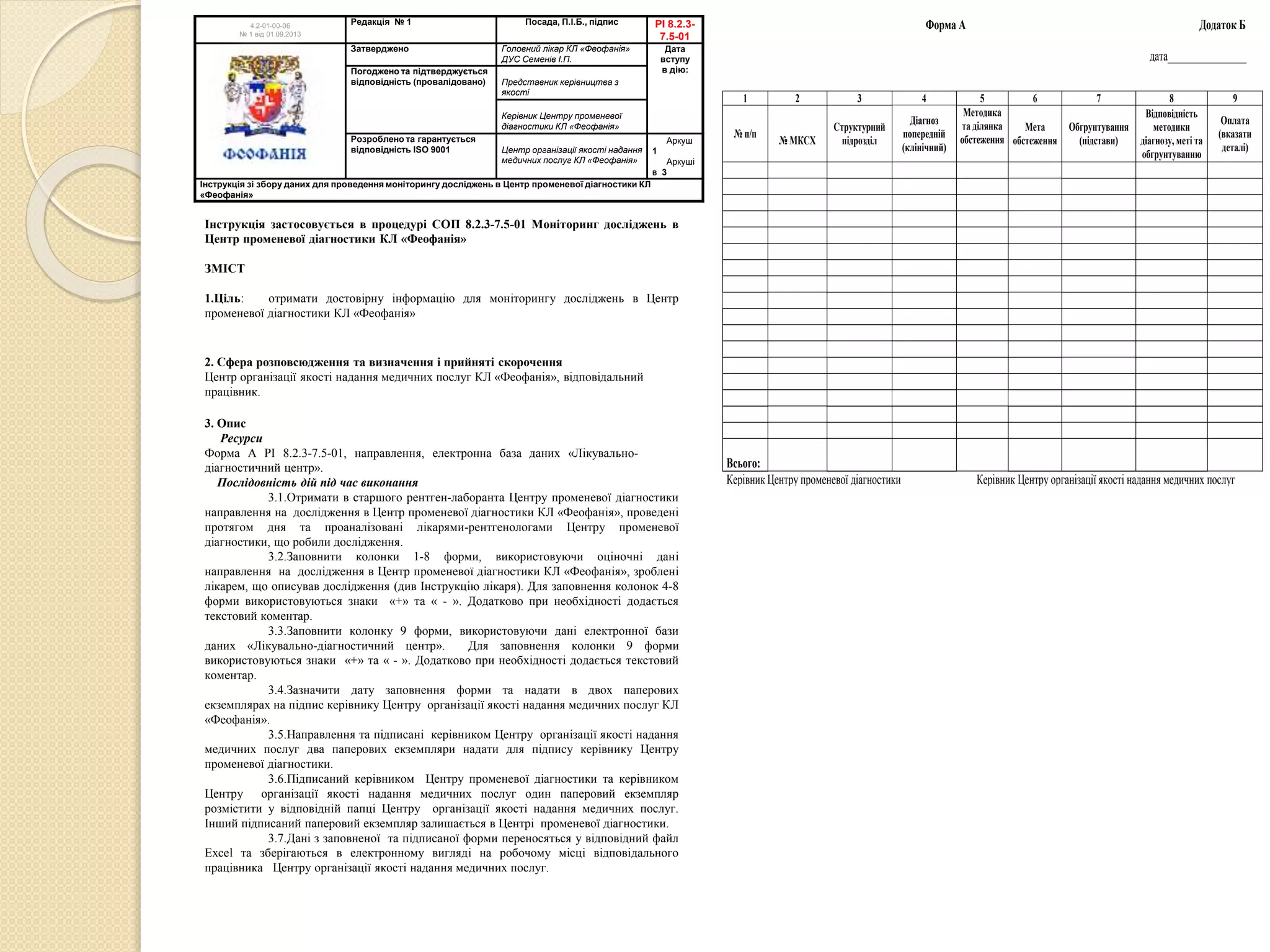 Інструкція застосовується в процедурі СОП 8.2.3-7.5-01 Моніторинг досліджень в
Центр променевої діагностики КЛ «Феофанія»
ЗМІСТ
1.Ціль: отримати достовірну інформацію для моніторингу досліджень в Центр
променевої діагностики КЛ «Феофанія»
2. Сфера розповсюдження та визначення і прийняті скорочення
Центр організації якості надання медичних послуг КЛ «Феофанія», відповідальний
працівник.
3. Опис
Ресурси
Форма А РІ 8.2.3-7.5-01, направлення, електронна база даних «Лікувально-
діагностичний центр».
Послідовність дій під час виконання
3.1.Отримати в старшого рентген-лаборанта Центру променевої діагностики
направлення на дослідження в Центр променевої діагностики КЛ «Феофанія», проведені
протягом дня та проаналізовані лікарями-рентгенологами Центру променевої
діагностики, що робили дослідження.
3.2.Заповнити колонки 1-8 форми, використовуючи оціночні дані
направлення на дослідження в Центр променевої діагностики КЛ «Феофанія», зроблені
лікарем, що описував дослідження (див Інструкцію лікаря). Для заповнення колонок 4-8
форми використовуються знаки «+» та « - ». Додатково при необхідності додається
текстовий коментар.
3.3.Заповнити колонку 9 форми, використовуючи дані електронної бази
даних «Лікувально-діагностичний центр». Для заповнення колонки 9 форми
використовуються знаки «+» та « - ». Додатково при необхідності додається текстовий
коментар.
3.4.Зазначити дату заповнення форми та надати в двох паперових
екземплярах на підпис керівнику Центру організації якості надання медичних послуг КЛ
«Феофанія».
3.5.Направлення та підписані керівником Центру організації якості надання
медичних послуг два паперових екземпляри надати для підпису керівнику Центру
променевої діагностики.
3.6.Підписаний керівником Центру променевої діагностики та керівником
Центру організації якості надання медичних послуг один паперовий екземпляр
розмістити у відповідній папці Центру організації якості надання медичних послуг.
Інший підписаний паперовий екземпляр залишається в Центрі променевої діагностики.
3.7.Дані з заповненої та підписаної форми переносяться у відповідний файл
Excel та зберігаються в електронному вигляді на робочому місці відповідального
працівника Центру організації якості надання медичних послуг.
4.2-01-00-06
№ 1 від 01.09.2013
Редакція № 1 Посада, П.І.Б., підпис РІ 8.2.3-
7.5-01
Затверджено Головний лікар КЛ «Феофанія»
ДУС Семенів І.П.
Дата
вступу
в дію:Погоджено та підтверджується
відповідність (провалідовано) Представник керівництва з
якості
Керівник Центру променевої
діагностики КЛ «Феофанія»
Розроблено та гарантується
відповідність ISO 9001 Центр організації якості надання
медичних послуг КЛ «Феофанія»
Аркуш
1
Аркуші
в 3
Інструкція зі збору даних для проведення моніторингу досліджень в Центр променевої діагностики КЛ
«Феофанія»
Форма А Додаток Б
дата________________
Керівник Центру променевої діагностики Керівник Центру організації якості надання медичних послуг
1 2 3 4 5 6 7 8 9
№ п/п
№ МКСХ
Структурний
підрозділ
Діагноз
попередній
(клінічний)
Методика
та ділянка
обстеження
Мета
обстеження
Обгрунтування
(підстави)
Відповідність
методики
діагнозу, меті та
обгрунтуванню
Оплата
(вказати
деталі)
Всього:
 