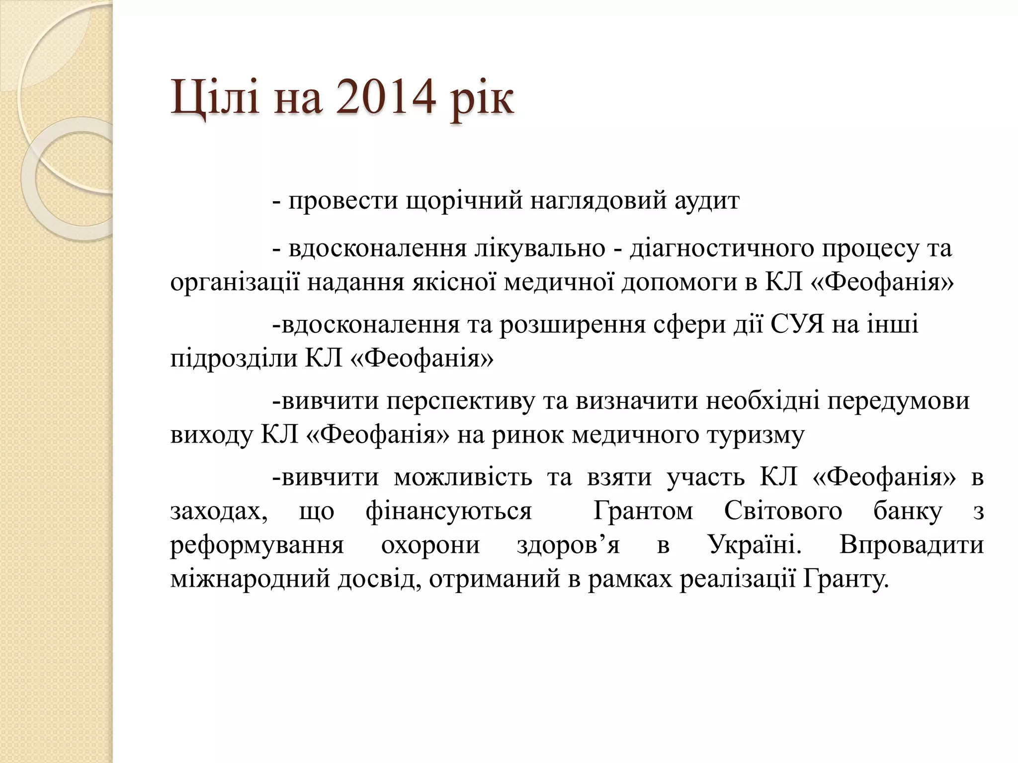 Цілі на 2014 рік
- провести щорічний наглядовий аудит
- вдосконалення лікувально - діагностичного процесу та
організації надання якісної медичної допомоги в КЛ «Феофанія»
-вдосконалення та розширення сфери дії СУЯ на інші
підрозділи КЛ «Феофанія»
-вивчити перспективу та визначити необхідні передумови
виходу КЛ «Феофанія» на ринок медичного туризму
-вивчити можливість та взяти участь КЛ «Феофанія» в
заходах, що фінансуються Грантом Світового банку з
реформування охорони здоров’я в Україні. Впровадити
міжнародний досвід, отриманий в рамках реалізації Гранту.
 