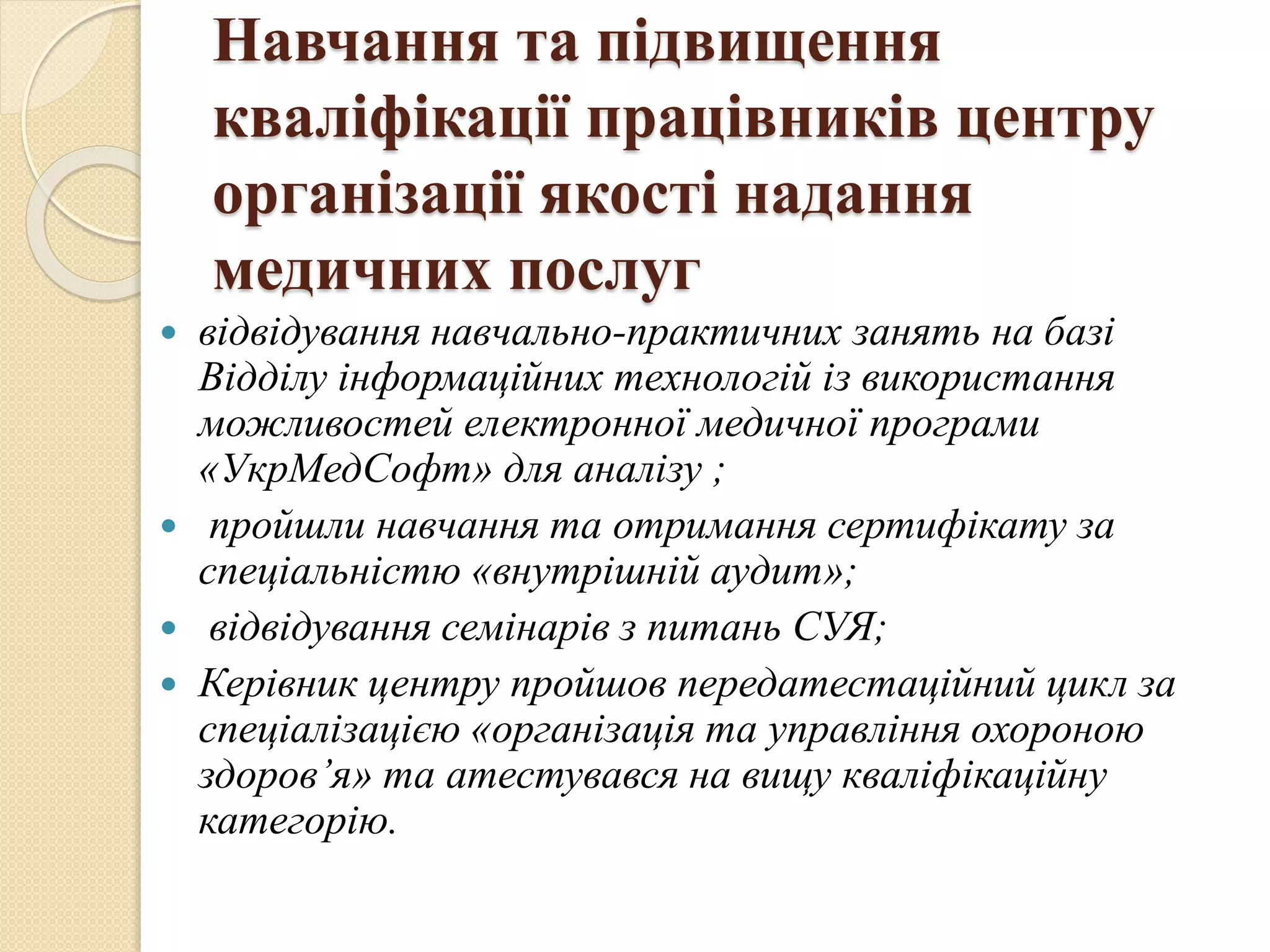 Навчання та підвищення
кваліфікації працівників центру
організації якості надання
медичних послуг
 відвідування навчально-практичних занять на базі
Відділу інформаційних технологій із використання
можливостей електронної медичної програми
«УкрМедСофт» для аналізу ;
 пройшли навчання та отримання сертифікату за
спеціальністю «внутрішній аудит»;
 відвідування семінарів з питань СУЯ;
 Керівник центру пройшов передатестаційний цикл за
спеціалізацією «організація та управління охороною
здоров’я» та атестувався на вищу кваліфікаційну
категорію.
 