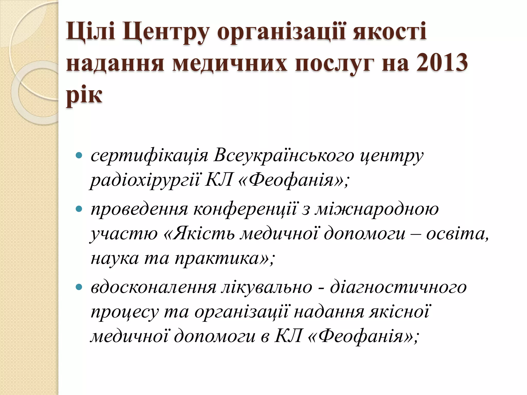 Цілі Центру організації якості
надання медичних послуг на 2013
рік
 сертифікація Всеукраїнського центру
радіохірургії КЛ «Феофанія»;
 проведення конференції з міжнародною
участю «Якість медичної допомоги – освіта,
наука та практика»;
 вдосконалення лікувально - діагностичного
процесу та організації надання якісної
медичної допомоги в КЛ «Феофанія»;
 