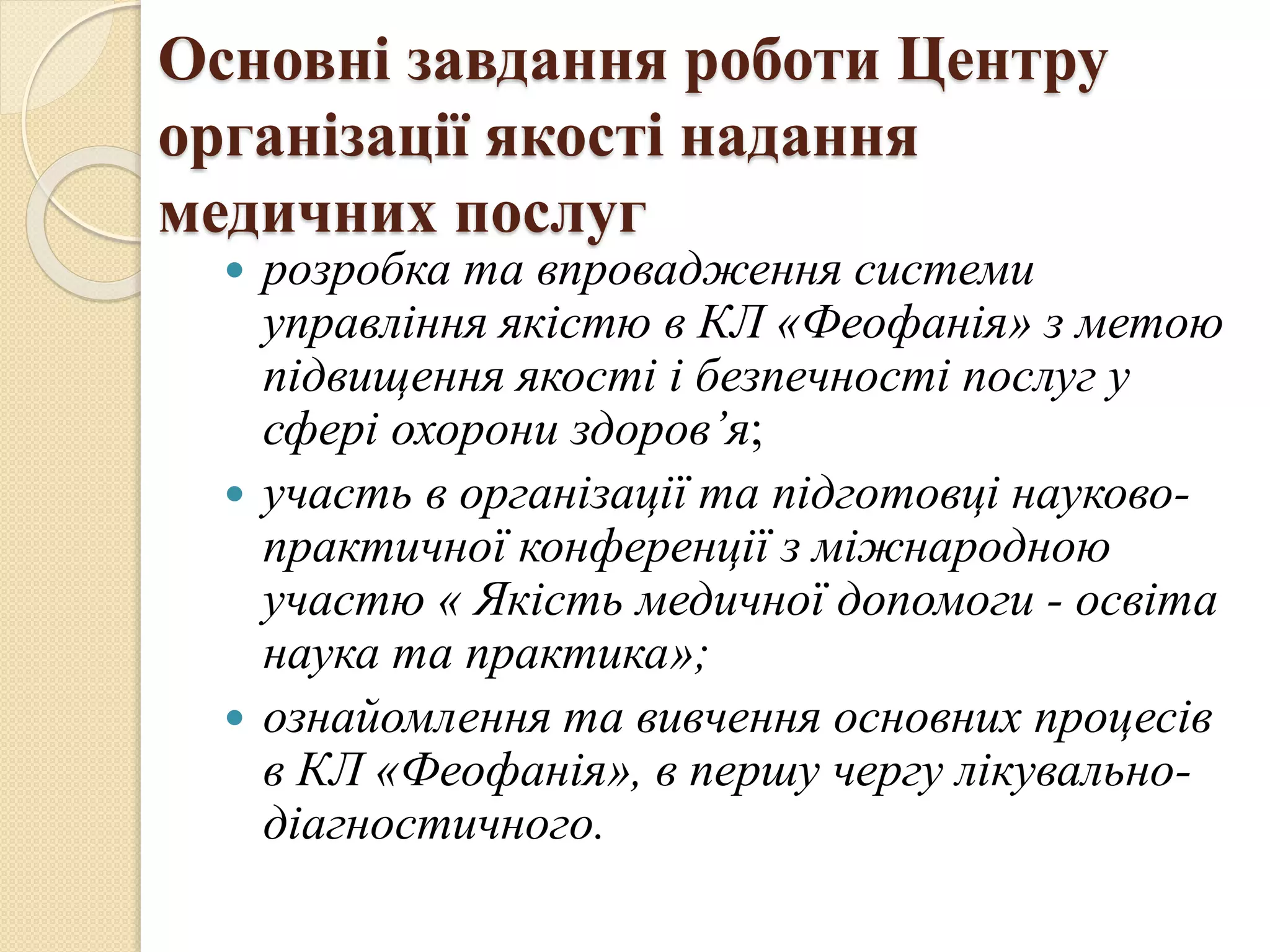Основні завдання роботи Центру
організації якості надання
медичних послуг
 розробка та впровадження системи
управління якістю в КЛ «Феофанія» з метою
підвищення якості і безпечності послуг у
сфері охорони здоров’я;
 участь в організації та підготовці науково-
практичної конференції з міжнародною
участю « Якість медичної допомоги - освіта
наука та практика»;
 ознайомлення та вивчення основних процесів
в КЛ «Феофанія», в першу чергу лікувально-
діагностичного.
 