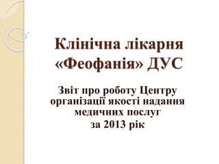 Клінічна лікарня
«Феофанія» ДУС
Звіт про роботу Центру
організації якості надання
медичних послуг
за 2013 рік
 