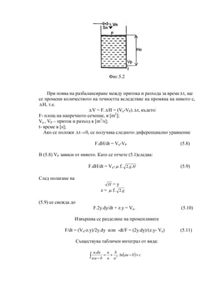 Фиг.5.2
При поява на разбалансиране между притока и разхода за време∆ t, ще
се промени количеството на течността вследствие на промяна на нивото с,
∆ H, т.е.
∆ V = F.∆ H = (Vn-VP).∆ t, където:
F- площ на напречното сечение, в [m2
];
Vn , VP – приток и разход в [m3
/s];
t- време в [s];
Ако се положи ∆ t→0, се получава следното диференциално уравнение
F.dH/dt = Vn-VP (5.8)
В (5.8) VP зависи от нивото. Като се отчете (5.1)следва:
F.dH/dt = Vn- .µ f. Hg..2 (5.9)
След полагане на
H = y
z = .µ f. g.2
(5.9) се свежда до
F.2y.dy/dt + z.y = Vn. (5.10)
Извършва се разделяне на променливитe
F/dt = (Vn-z.y)/2y.dy или -dt/F = (2y.dy)/(z.y- Vn) (5.11)
Съществува табличен интеграл от вида:
( ) cbau
a
b
a
u
bua
duu
+−+=
−∫ ln.
.
.
2
 