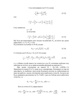 След интегриране на (5.11) следва
- ,
.
2
1
0 0
∫ ∫ −
=
t
t
y
y nVzy
dyy
dt
F
(5.12)
или
- =
−
F
tt 0
( ) 











−
−
+−
n
nn
Vyz
Vyz
z
V
yy
z 0
20
.
.
ln.
1
2
След замяна на:
y = H
се получава
- =
−
F
tt 0
( ) 







−
−
+−
n
nn
VHz
VHz
z
V
HH
z 0
20
.
.
ln2
2
(5.13)
Ще бъде регламентирано като входно въздействие Vn, на което ще дадем
нарастване, т.е. Vn=Vn0+∆ Vn
В установено състояние от Н=Н0 следва:
Vn0 = .µ f. 0..2 Hg = z. 0H (5.14)
С отчитане на (5.14) и t0 = 0, от (5.13) следва:
- =
F
t
+− 2
0.2.2
z
V
z
H n ( )
n
nnnn
V
HzVV
z
VV
∆
−∆+∆+ 0
2
0
ln
.2
(5.15)
т.е. в общия случай нивото на течността в съд Н, изтичаща свободно под
действие на теглото си се явява нелинейна функция на притока Vn..
При малки отклонения на нивото Н = Н0+∆ H, (∆ H/H0<<1)
Зависимостта между Н и Vp може да се линеаризира. Основание за това ни
дава факта, че снабдена с регулатор бъдещата система за стабилизация на
ниво ще работи с малки отклонения около работната точка Н0. За целта ще
бъде направено разложение на VP=VP(H) в ред на Тейлор около работната
точка Н0, т.е.
Vp = Vp0 +
H
VP
∂
∂
 0HH = .∆ H+-----
Като се отчете (5.1), нарастването
∆ Vp =
H
VP
∂
∂
 0HH = .∆ H =
H
gf
.2
.2.µ
 0HH = .∆ H =
0.2
.
H
Hz ∆
(5.16)
 