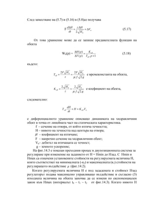 След заместване на (5.7) и (5.16) в (5.8)се получава
F nV
H
Hz
dt
Hd
∆=
∆
+
∆
0.2
.
(5.17)
От това уравнение може да се запише предавателната функция на
обекта
W0(p) =
1.)(
)(
+
=
∆
∆
pT
K
pV
pH
o
o
δ
δ
(5.18)
където:
gf
HF
z
HF
To
.2..
22 00
µ
δ == е времеконстанта на обекта,
gf
H
z
H
Ko
.2..
.2.2 00
µ
δ == e коефициент на обекта,
следователно:
noо VKH
dt
dH
Т .δδ =+
е диференциалното уравнение описващо динамиката на хидравличния
обект в точка от линейната част на статическата характеристика.
f – сечение на отвора, от който изтича течността;
H – нивото на течността над центъра на отвора;
µ – коефициент на изтичане;
F – напречно сечение на хидравличния обект;
Vn– дебитът на втичащата се течност;
g – земното ускорение;
На фиг.14.3 е показан преходния процес в двупозиционната система за
регулиране при изменение на заданието от Н = Нmin до Нзад. С Нmin и
Нmax са означени установените стойности на регулируемата величина Н,
които съответстват на минималната (-к2) и максималната (к1) стойности на
регулиращото въздействие µ (фиг.14.2).
Когато регулируемата величина Н е под зададената и стойност Нзад
регулаторът подава максимално управляващо въздействие и съгласно (3)
изходната величина на обекта започва да се изменя по експоненциален
закон към Нmax (интервалът t0 – t1 – t2 от фиг.14.3). Когато нивото Н
 