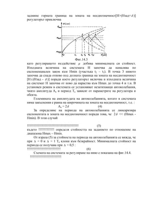 задмине горната граница на зоната на нееднозначност[Н>(Нзад+δ )]
регулаторът приключва
Фиг.14.3
като регулиращото въздействие µ добива минималната си стойност.
Изходната величина на системата Н започва да намалява по
експоненциален закон към Нmin (участъка t2 – t3). В точка 3 нивото
започва да спада отново под долната граница на зоната на нееднозначност
[Н≤(Нзад - δ )] поради което регулаторът включва и изходната величина
на системат Н започва от ново да нараства към Нmax до точка 4 и т.н. В
установен режим в системата се установяват незатихващи автоколебания,
чиято амплитуда Ак и период Тк зависят от параметрите на регулатора и
обекта.
Големината на амплитудата на автоколебанията, когато в системата
няма закъснения е равна на широчината на зоната на нееднозначност, т.е. :
Ак = 2δ (4)
За определяне на периода на автоколебанията се линеаризира
експонентата в зоната на нееднозначност поради това, че 2δ << (Нmax -
Нmin). В този случай
!!!!!!!!!!!!!!!!!!!!!!!!!!!!!!!!!!!!!!!!!!!!!! (5)
където !!!!!!!!!!!!!! определя стойността на заданието по отношение на
диапазона Нmax – Нmin.
От израза (5) за стойноста на периода на автоколебанията се вижда, че
при ∆ = 0 и ∆ = 1 Тк клони към безкрайност. Минималната стойност на
периода се получава при ∆ = 0,5 :
!!!!!!!!!!!!!!!!!!!!!!!!!!!!!! (6)
Схемата на системата за регулиране на ниво е показана на фиг.14.4.
!!!!!!!!!!!!!!!!!!!!!!!!!!!!
 