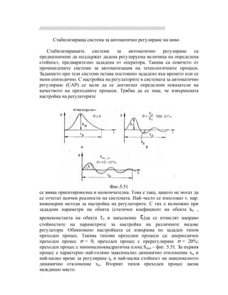 ////////////////////////////////////////////////////////////////////////////////////////////
Стабилизираща система за автоматично регулиране на ниво
Стабилизиращите системи за автоматично регулиране са
предназначени да поддържат дадена регулируема величина на определена
стойност, предварително зададена от оператора. Такива са повечето от
промишлените системи за автоматизация на технологичните процеси.
Заданието при тези системи остава постоянно зададено във времето или се
мени епизодично. С настройка на регулаторите в системата за автоматично
регулиране (САР) се цели да се достигнат определени показатели на
качеството на преходните процеси. Трябва да се знае, че извършената
настройка на регулаторите
Фиг.5.51
се явява ориентировъчна и неокончателна. Това е така, защото не могат да
се отчетат всички реалности на системата. Най–често се използват т. нар.
инженерни методи за настройка на регулаторите. С тях е възможно при
зададени параметри на обекта (статичен коефициент на обекта k0 ,
времеконстанта на обекта Т0 и закъснение 0τ )да се изчислят направо
стойностите на параметрите за настройка на различните видове
регулатори. Обикновено настройката се извършва по зададен типов
преходен процес. Такива типови преходни процеси са: апериодичен
преходен процес σ = 0; преходен процес с пререгулиране σ = 20%;
преходен процес с минималноквадратична площ Smin – фиг. 5.51. За първия
процес е характерно най-голямо максимално динамично отклонение хм и
най-малко време за регулиране tp и най-малка стойност на максималното
динамично отклонение хм. Вторият типов преходен процес заема
междинно място.
 