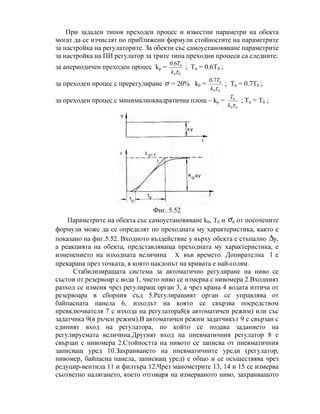 При зададен типов преходен процес и известни параметри на обекта
могат да се изчислят по приближени формули стойностите на параметрите
за настройка на регулаторите. За обекти със самоустановяване параметрите
за настройка на ПИ регулатор за трите типа преходни процеси са следните:
за апериодичен преходен процес kp =
00
06.0
τk
T
; Tи = 0.6T0 ;
за преходен процес с пререгулиране σ = 20% k0 =
00
07.0
τk
T
; Tи = 0.7Т0 ;
за преходен процес с минималноквадратична площ – kp =
00
0
τk
T
; Tи = Т0 ;
Фиг. 5.52
Параметрите на обекта със самоустановяване k0, Т0 и 0σ от посочените
формули може да се определят по преходната му характеристика, както е
показано на фиг.5.52. Входното въздействие y върху обекта е стъпално ∆y,
а реакцията на обекта, представляваща преходната му характеристика, е
изменението на изходната величина Χ във времето. Допирателна l е
прекарана през точката, в която наклонът на кривата е най-голям.
Стабилизиращата система за автоматично регулиране на ниво се
състои от резервоар с вода 1, чието ниво се измерва с нивомера 2.Входният
разход се изменя чрез регулиращ орган 3, а чрез крана 4 водата изтича от
резервоара в сборния съд 5.Регулиращият орган се управлява от
байпасната панела 6, изходът на която се свързва посредством
превключвателя 7 с изхода на регулатора8(в автоматичен режим) или със
задатчика 9(в ръчен режим).В автоматичен режим задатчикът 9 е свързан с
единият вход на регулатора, по който се подава заданието на
регулируемата величина.Другият вход на пневматичния регулатор 8 е
свързан с нивомера 2.Стойността на нивото се записва от пневматичния
записващ уред 10.Захранването на пневматичните уреди (регулатор,
нивомер, байпасна панела, записващ уред) е общо и се осъществява чрез
редуцир-вентила 11 и филтъра 12.Чрез манометрите 13, 14 и 15 се измерва
съответно налягането, което отговаря на измерваното ниво, захранващото
 