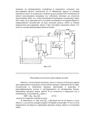 налягане на пневматичните устройства и налягането, подадено към
регулиращия орган.С манометър 16 от байпасната панела се измерва
налягането което се подава като задание на регулатора 8.ПО отношение на
нивото разглеждания резервоар със собствено изтичане на течността
представлява обект със самоустановяване.Смущаващо въздействие върху
него може да се приложи като се изменя положението на крана4.Прието е
управляващото въздействие да бъде входният разход, който се изменя
посредством регулиращият орган 3 при постоянно включена помпа 17,с
която се осъществява рециркулация на водата.
Фиг.5.53
////////////////////////////////////////////////////////////////////////////////////////////////////////////////////
Изследване на система за регулиране на ниво
Нивото е технологична величина, която се налага да бъде регулирана
при управлението на редица технологични процеси: производство на пара,
охладителни и химически процеси, протичащи в реактори и
реактификационни колони и пр.Уравнението на материалния баланс,
изразяващо връзката между нивото Н на течността в определен съд и
втичащия Qвт и изтичащ Qизт дебит е:
SdH = (Qвт - Qизт) dt, (15.1)
където S е напречно сечение на дъда.
В зависимост от това дали Qизт е функция или не на нивото в съда,
обектът е със или без саморегулиране. В първия случаи (фиг.15.1а) е в сила
уравнението на Бернули, изразяващо връзката между нивото и изтичащия
дебит:
 