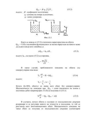 Qизт = µ q Hg..2 , (15.2)
където: µ - коефициент на изтичане;
q - сечение на отвора за изтичане;
g - земно ускорение.
Фиг.15.1
Както се вижда от (15.2) статичната характеристика на обекта
Qизт = f (Н) е нелинейна функция,която за малки нарастъци на нивото може
да се разглежда като линейна,т.е.
∆ Qизт = k0.∆ H , (15.3)
където: k0 , съгласно (15.2) се изразява,
k0 =
H
gg 2µ
,
В такъв случай, приближеното описание на обекта със
саморегулиране има вида:
T0
dt
dH
+ H = kQвт , (15.4)
където:
T0 =
0k
S
; k =
0
1
k
Когато Q≠ f(Н), обектът се явява като обект без саморегулиране.
Математичното му описание при Qизт = const (наличието на помпа с
постоянен дебит например фиг.15.1б) се получава от (15.1).
S
dt
dH
= Qвт - Qизт = ∆ Q (15.5)
В случаите, когато обекта е съставен от последователно свързани
резервоари и се регулира нивото на течността в последния, то той се
разглежда като многокапацитивен обект. Математичното описание на
такъв обект се получава от последователно свързани елементарни
 