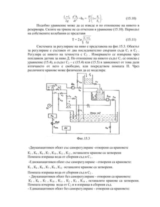 g
ll
2
21 +
2
2
2
dt
hd
+h2 = 





+
2
1
1
2 S
SH
. (15.10)
Подобно уравнение може да се изведе и по отношение на нивото в
резервоара. Силите на триене не са отчетени в уравнение (15.10). Периодът
на собствените колебания се представя
T = 2
g
ll
2
21 +
π (15.11)
Системата за регулиране на ниво е представена на фиг.15.3. Обектът
за регулиране е съставен от два последователно свързани съда С1 и C2 .
Регулира се нивото на течността с С2 . Измерването се извършва чрез
поплавков датчик за ниво Д. По отношение на нивото съдът С1 се описва с
уравнение (15.4), а съдът С2 – с (15.4) или (15.5) в зависимост от това дали
изтичането от него е свободно, или посредством помпата П. Чрез
различните кранове може физически да се моделира:
Фиг.15.3
-Двукапацитивен обект със саморегулиране -отворени са крановете
К1 , К4 , К6 , К7 , К10 , К11 , К12 , останалите кранове са затворени
Помпата изпраща вода от сборния съд в С1 .
-Еднокапацитивен обект със саморегулиране - отворени са крановете:
К1 , К4 , К6 , К7 , К9 , К12 останалите кранове са затворени.
Помпата изпраща вода от сборния съд в С2 .
- Двукапацитивен обект без саморегулиране - отворени са крановете:
К5 , К6 , К7 , К10 , К11 , К2 , К3 , К14 , останалите кранове са затворени.
Помпата изчерпва вода от С2 и я изпраща в сборния съд.
- Еднкапацитивен обект без саморегулиране - отворени са крановете:
 